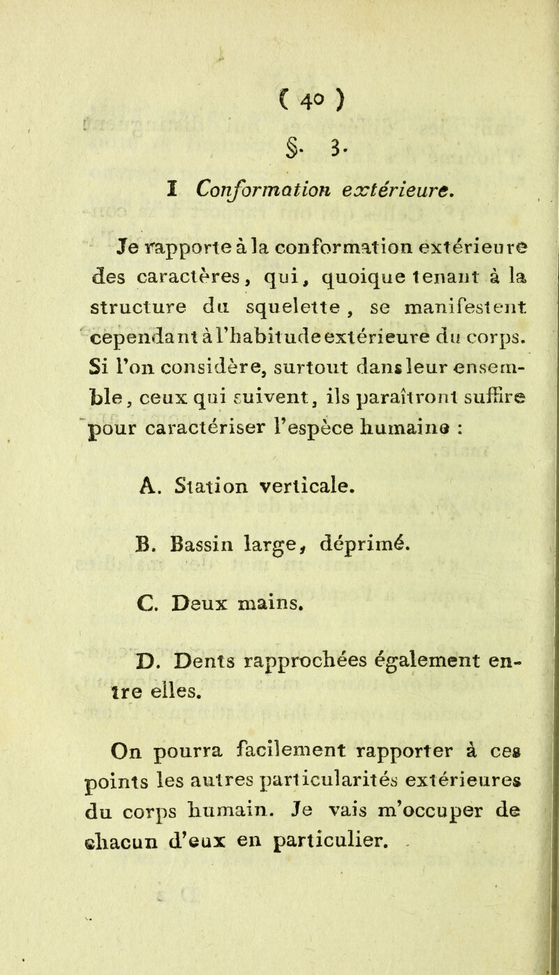 §• 3- ï Conformation extérieure. Je rapporte à la conformation extérieure des caractères, qui, quoique tenant à la structure du squelette , se manifestent, cependant à l’habitude extérieure du corps. Si 1 ’on considère, surtout dans leur ensem- ble, ceux qui suivent, ils paraîtront suffire pour caractériser l’espèce humaine : A. Station verticale. B. Bassin large, déprimé. C. Deux mains. D. Dents rapprochées également en- tre elles. On pourra facilement rapporter à ceg points les autres particularités extérieures du corps humain. Je vais m’occuper de chacun d’eux en particulier.