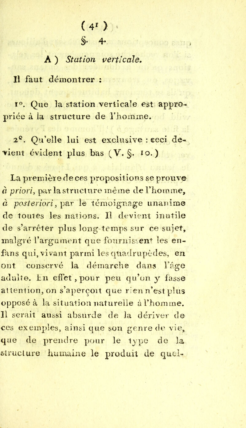 §• 4- A ) Station verticale. Il faut démontrer : ï°. Que la station verticale est appro- priée à la structure de l’homme. 2°. Qu’elle lui est exclusive : eeci de- vient évident plus bas (V. §. to. ) La première de ces propositions se prouve à priori, par la structure même de l’homme, à posteriori, par le témoignage unanime de toutes les nations. Il devient inutile de s’arrêter plus long temps sur ce sujet, malgré l’argument que fournissent les en- fans qui, vivant parmi les quadrupèdes, en ont conservé la démarche dans lâge adulte. Eu effet, pour peu qu’on y fasse attention, on s’aperçoit que rien n’est plus opposé à la situation naturelle à l’homme. Il serait aussi absurde de la dériver de ces exemples, ainsi que son genre de vie, que de prendre pour le type de la structure humaine le produit de quel-