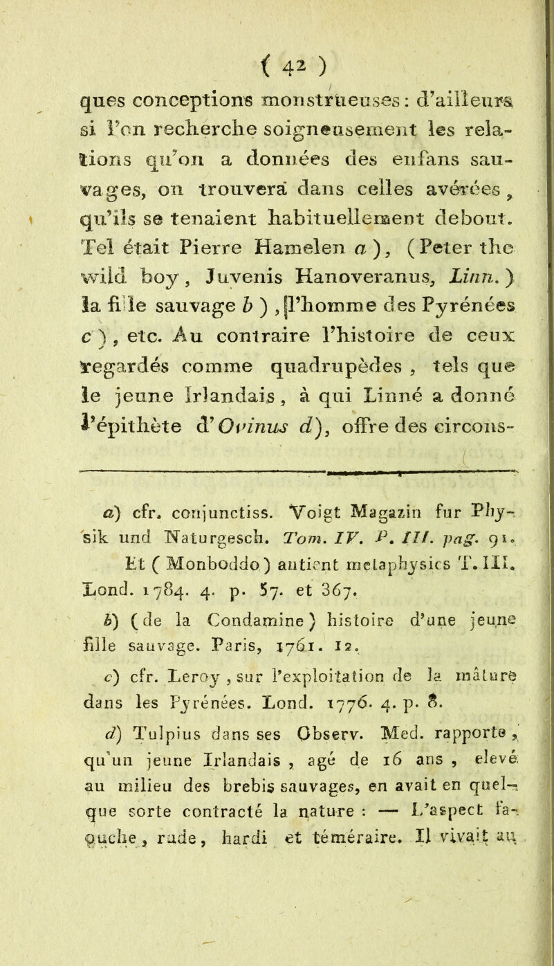 ques conceptions monstrueuses: d’ailleurs si Fon recherche soigneusement les rela- tions qu’on a données des en fans sau- vages, on trouvera dans celles avérées , qu’ils se tenaient habituellement debout. Tel était Pierre Hamel en a), (Peter the wild boy, Juvenis Hanoveranus, Linn. ) la fi le sauvage b ) , jl’homme des Pyrénées c Y, etc. Au contraire l’histoire de ceux J 7 ïegardés comme quadrupèdes , tels que le jeune irlandais, à qui Linné adonné l’épithète à' O v inus d), offre des circons- a) cfr. conjunctiss. Voigt Magazin fur Pliy- sik und Naturgesch. Tom. IV. P. II/. pag. 91. Et ( Monboddo ) antient melaphysics T. III. Lond. 1784. 4. p. 57. et 367. h) ( de la Condamine} histoire d’une jeune fille sauvage, Paris, 1761. 12. c) cfr. Leroy , sur l’exploitation de la mâture dans les Pyrénées. Lond. 1776. 4. p. d) Tulpius dans ses Observ. Med. rapporte , qu'un jeune Irlandais , âgé de 16 ans , elevé; au milieu des brebis sauvages, en avait en quel- que sorte contracté la nature : — l/aspect la- o.ucbe , rude, hardi et téméraire. Il vivait au
