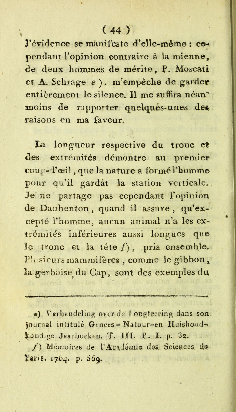 l’évidence se manifeste d’elle-même : ce- pendant l’opinion contraire à la mienne, de deux hommes de mérite, f. Moscati et A. Schrage e ). m’empêche de garder entièrement Je silence. 11 me suffira néan~ moins de rapporter quelques-unes des raisons en ma faveur. La longueur respective du tronc et des extrémités démontre au premier coup-l’œil, que la nature a formé l’homme pour qu’il gardât la station verticale. Je ne partage pas cependant l’opinion de Daubenton, quand il assure , qu’ex- cepté l’homme, aucun animal n’a les ex- trémités inférieures aussi longues que le tronc et la tête /) , pris ensemble. F’U sieurs mammifères , comme le gibbon, la gerboise, du Cap, sont des exemples du e) Verhandeling over de Longteering dans son journal intitulé Grenees — Na tu ur—en Huishoud-< ku litige Jaarboeken. T. III- P. I. p. 32. f) Mémoires de l’Académie des Sciences d» Farif. 1704. p. 565.