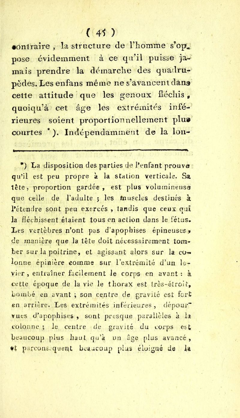 ( 4* ) •ontraire , la structure de Tlionime s’op, pose évidemment à ce qu’il puisse ja- mais prendre la démarche des quadru- pèdes. Les enfans même ne s’avancent dans cette attitude que les genoux fléchis * quoiqu’à cet âge les extrémités infé- rieures soient proportionnellement plu® courtes * ). Indépendamment de la lou- *) La disposition des parties de l’enfant prouve qu’il est peu propre h la station verticale. Sa tête, proportion gardée, est plus volumineuse que celle de l’adulte $ les finis clés destinés à l’étendre sont peu exercés , tandis que ceux oui la fléchissent étaient tous en action dans le fétus. Les vertèbres n’ont pas d’apophises épineuses* de manière que la tête doit nécessairement tom- ber sur la poitrine, et agissant alors sur la co- lonne épinière comme sur l’extrémité d’un le- vier , entraîner facilement le corps en avant : à cette époque de la vie le thorax est très-étroit, bombé en avant ; son centre de gravité est fort en arrière. Les extrémités inférieures, dépour vues d’apophises , sont presque parallèles à la colonne ; le centre de gravité du corps est beaucoup plus haut qu’à un âge plus avancé, parconséquent beaucoup plus éloigné de lt
