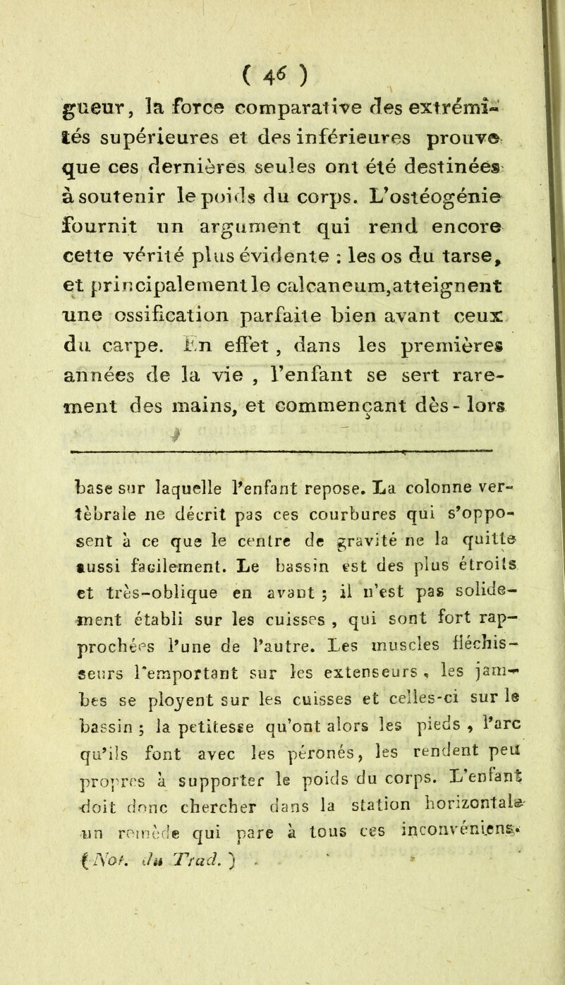 ( 4« ) gueixr, la force comparative clés extrémi- tés supérieures et des inférieures prouve que ces dernières seules ont été destinées à soutenir le poids du corps. L’ostéogénie fournit un argument qui rend encore cette vérité plus évidente : les os du tarse, et principalement le calcanéum,atteignent une ossification parfaite bien avant ceux du carpe. En effet , dans les premières années de la vie , l’enfant se sert rare- ment des mains, et commençant dès» lors base sur laquelle l'enfant repose. La colonne ver- tébrale ne décrit pas ces courbures qui s'oppo- sent à ce que le centre de gravité ne la quitta aussi facilement. Le bassin est des plus étroits et très-oblique en avant ; il n’est pas solide- ment établi sur les cuisses , qui sont fort rap- prochées l'une de l'autre. Les muscles fléchis- seurs Remportant sur les extenseurs , les jam- bes se plojent sur les cuisses et celles-ci sur le bassin; la petitesse qu’ont alors les pieds, l'arc qu’iîs font avec les péronés, les rendent peu propres a supporter le poids du corps. L enfant ■doit donc chercher dans la station horizontale un remède qui pare à tous ces inconvénient* f A7oh thi JTï ad. )