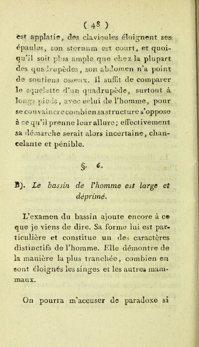 ( 4* ) est applatie, des clavicules éloignent ses épaules, son sternum est court, et quoi- qu’il soit plus ample que chez la plupart des quadrupèdes, son abdomen n’a point de soutiens osseux, il suffit de comparer le squelette d’un quadrupède, surtout à longs pieds, avec celui de l’homme, pour se convainc! ecombian sa structure s’oppose- à ce qu’il prenne leur allure ; effectivement sa démarche serait alors incertaine, chan- celante et pénible. §• «• B). Le bassin de Vhomme est large et déprimé. L’examen du bassin ajoute encore à c® que je viens de dire. Sa forme lui est par- ticulière et constitue un des caractères distinctifs de l’homme. Elle démontre de la manière la plus tranchée, combien en sont éloignés les singes et les autres ma ut- maux. On pourra m’accuser de paradoxe si