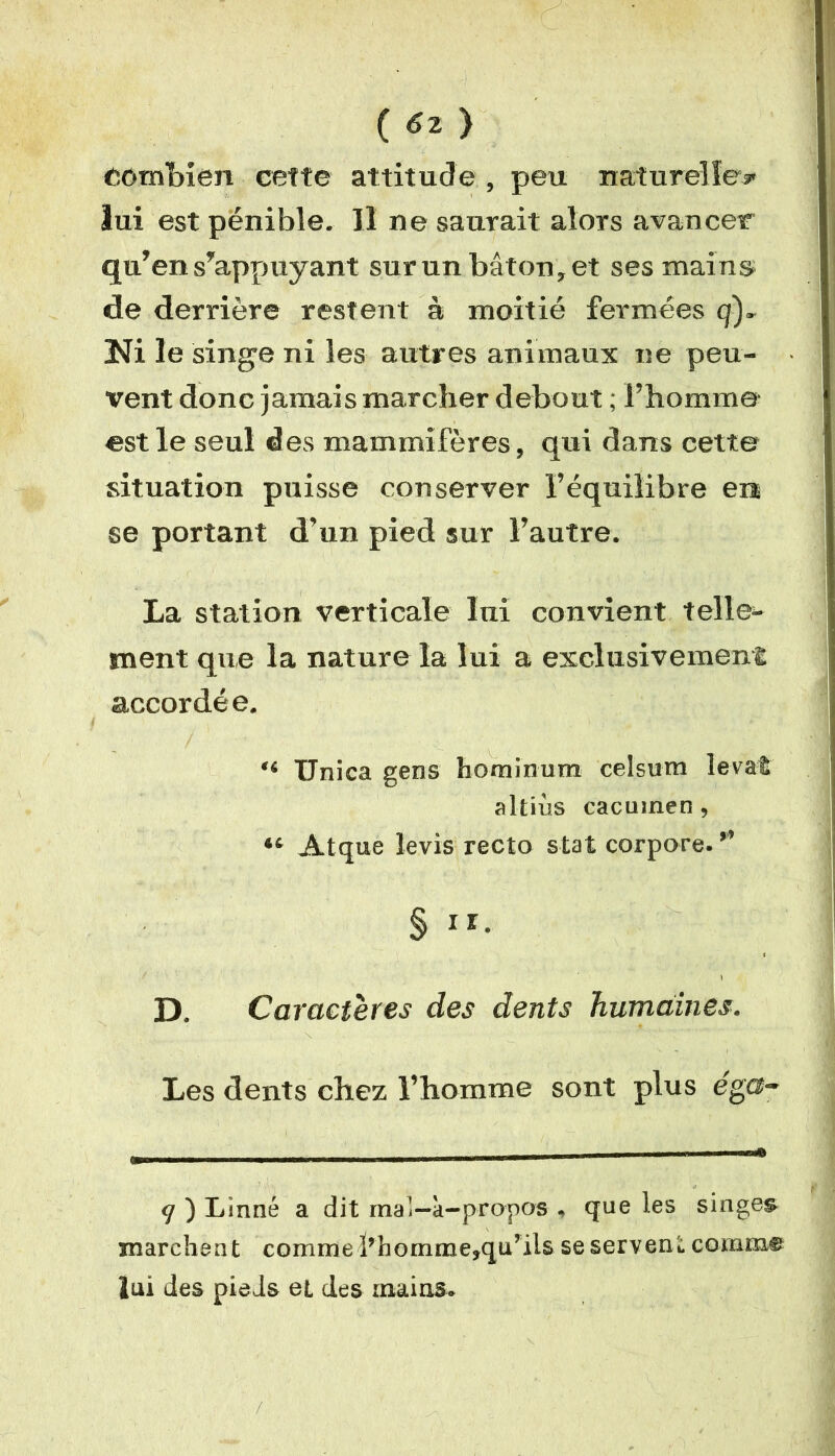 Combien cette attitude , peu naturelle* lui est pénible. Il ne saurait alors avancer qu’en s’appuyant sur un bâton, et ses mains de derrière restent à moitié fermées q)~ Ni le singe ni les autres animaux ne peu- vent donc jamais marcher debout ; l’homme- est le seul des mammifères, qui dans cette situation puisse conserver l’équilibre ers se portant d’un pied sur l’autre. La station verticale lui convient telle- ment que la nature la lui a exclusivement accordée. “ Unica gens hominum celsum levât altiùs cacuinen, “ Atque levis recto stat corpore. ” § D. Caractères des dents humaines. Les dents chez l’homme sont plus ég®- 9 ) Linné a dit mal—à-propos . que les singea marchent comme lrbomme»quTils se servent comme lui des pieds et des mains.