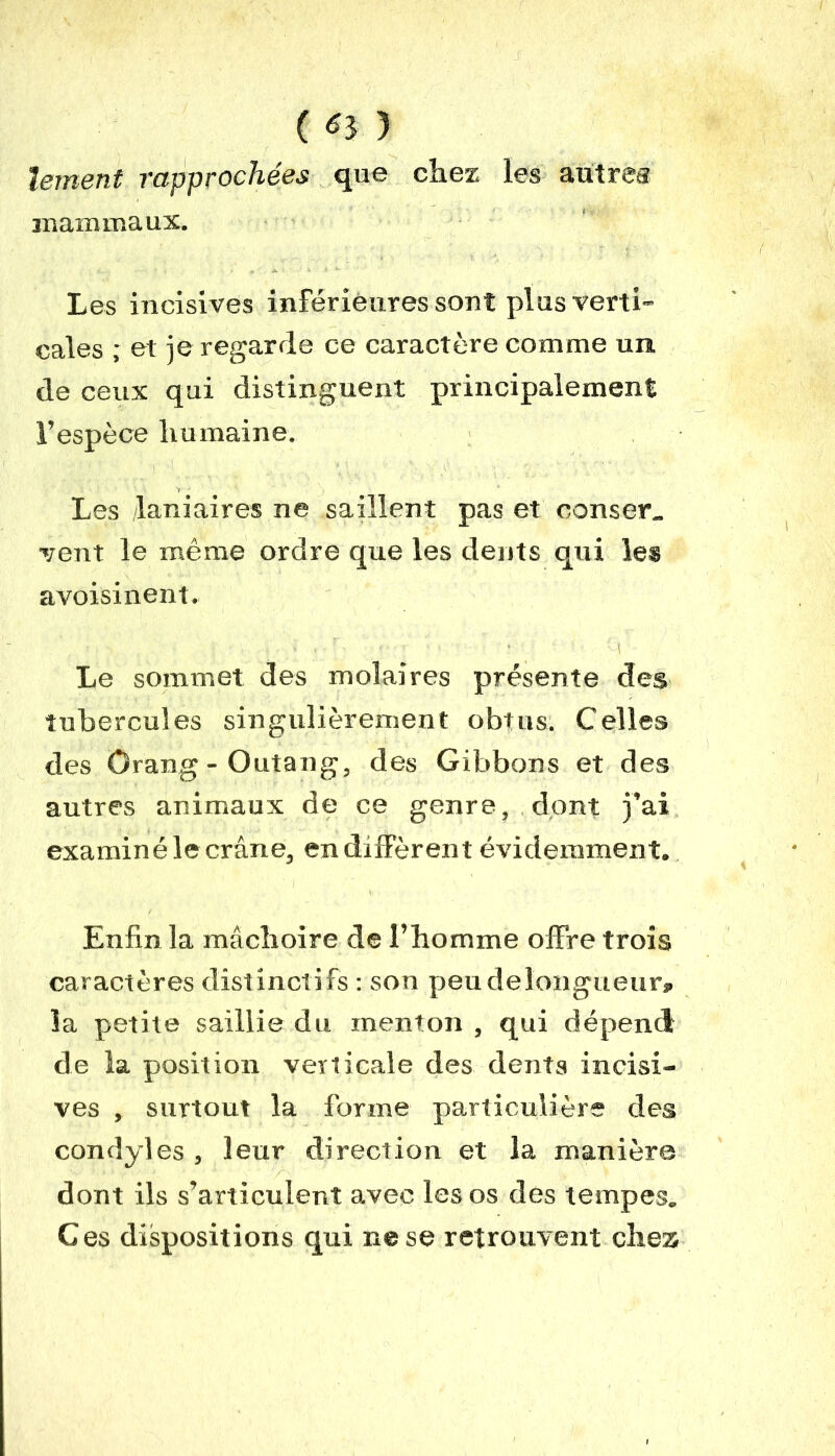 ( *3 3 ïement rapprochées que chez les autre® mammaux. Les incisives inférieures sont plus verti- cales ; et je regarde ce caractère comme un de ceux qui distinguent principalement l’espèce humaine. Les laniaires ne saillent pas et corner., vent le même ordre que les dents qui les avoisinent. Le sommet des molaires présente des tubercules singulièrement obtus. Celles des Orang-Outang, des Gibbons et des autres animaux de ce genre, dont j’ai examiné le crâne, en diffèrent évidemment. Enfin la mâchoire de l’homme offre trois caractères distinctifs : son peudelongueur, la petite saillie du menton , qui dépend de la position verticale des dents incisi- ves , surtout la forme particulière des condyles , leur direction et la manière dont ils s’articulent avec les os des tempes. Ces dispositions qui ne se retrouvent chez