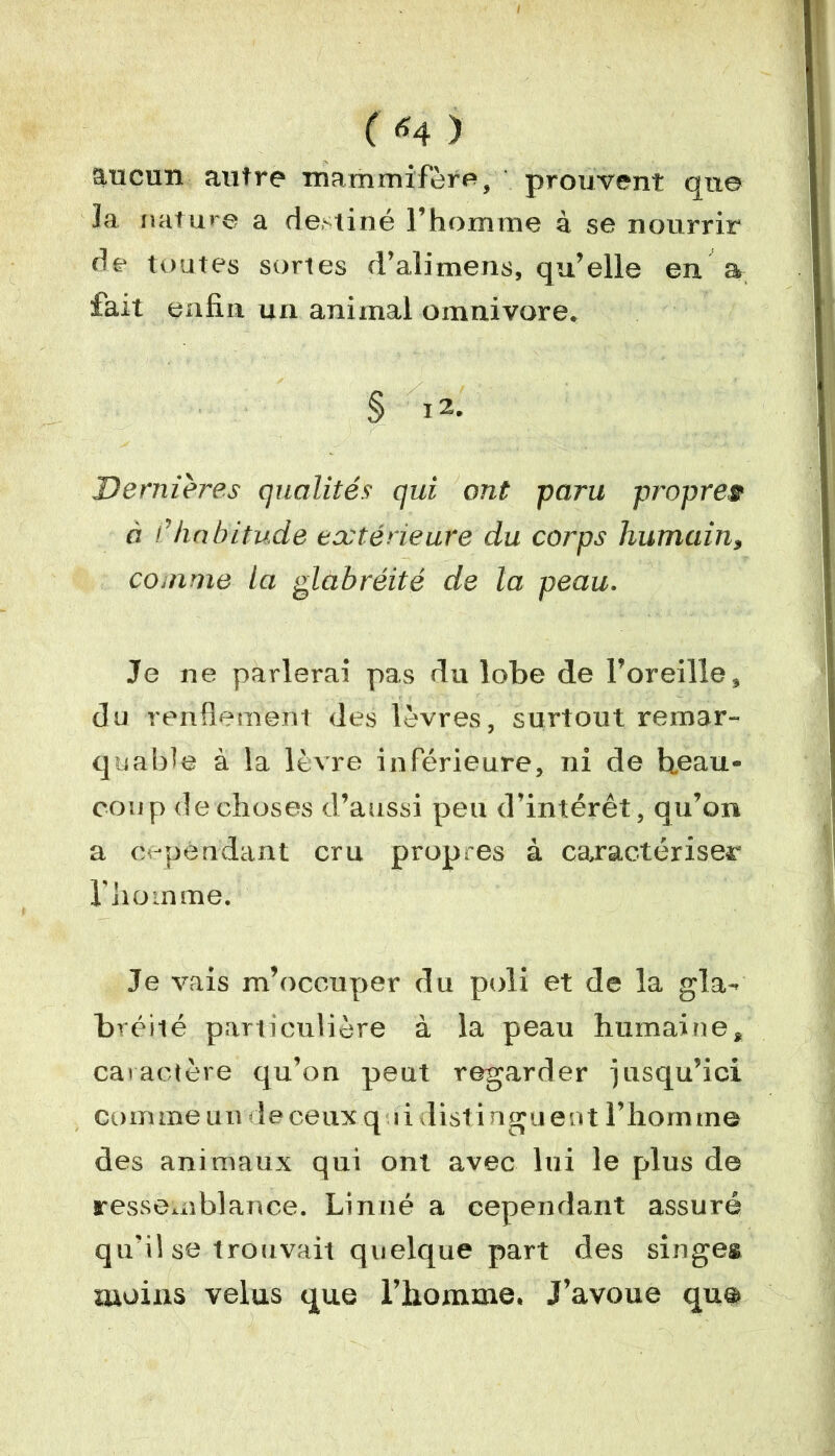 ( «4 ) aucun autre mammifère, prouvent que la nature a destiné l’homme à se nourrir de toutes sortes d’alimens, qu’elle en a fait enfin, un animal omnivore. § 12. Dernières qualités qui ont paru propret à /’habitude extérieure du corps humain, comme la glàbréité de la peau. Je ne parlerai pas du lobe de l’oreille, du renflement des lèvres, surtout remar- quable à la lèvre inférieure, ni de beau- coup de choses d’aussi peu d’intérêt, qu’on a cependant cru propres à caractériser l'homme. Je vais m’occuper du poli et de la gla- bréité particulière à la peau humaine, caractère qu’on peut regarder jusqu’ici comme u u de ceux qui distinguent l’homme des animaux qui ont avec lui le plus de ressemblance. Linné a cependant assuré qu'il se trouvait quelque part des singes moins velus que l’homme. J’avoue que