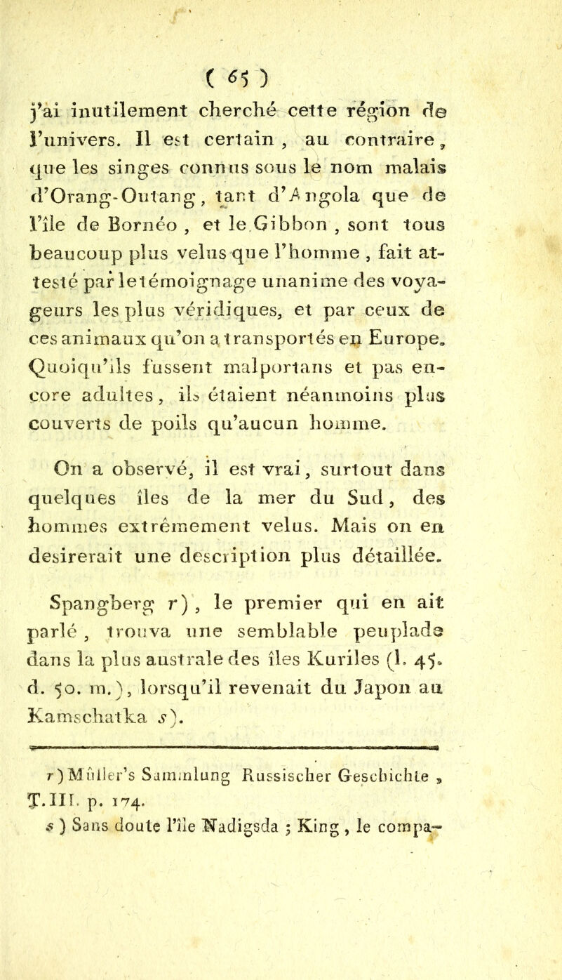 ( ^ ) fai inutilement cherché cette région rie l’univers. Il est certain , au contraire , que les singes conn us sous le nom malais d’Orang-Outang, tant d’Angola que de l’île de Bornéo , et le.Gibbon , sont tous beaucoup plus velus que l’homme , fait at- testé par letémoignage unanime des voya- geurs les plus véridiques, et par ceux de ces animaux qu’on a transportés ep Europe» Quoiqu’ils fussent mal port ans et pas en- core adultes, ils étaient néanmoins plus couverts de poils qu’aucun homme. On a observé, il est vrai, surtout dans quelques îles de la mer du Sud, des hommes extrêmement velus. Mais on en désirerait une description plus détaillée. Spangberg 7') , le premier qui en ait parlé , trouva une semblable peuplade dans la plus australe des îles Kurdes (1, 45* d. <0. m.), lorsqu’il revenait du Japon au Kamschatka s). r)Mûiler’s Samnlung Russischer Gescbichte , J.III. p. 174. $ ) Sans doute l’île Wadigsda ; King , le compa-