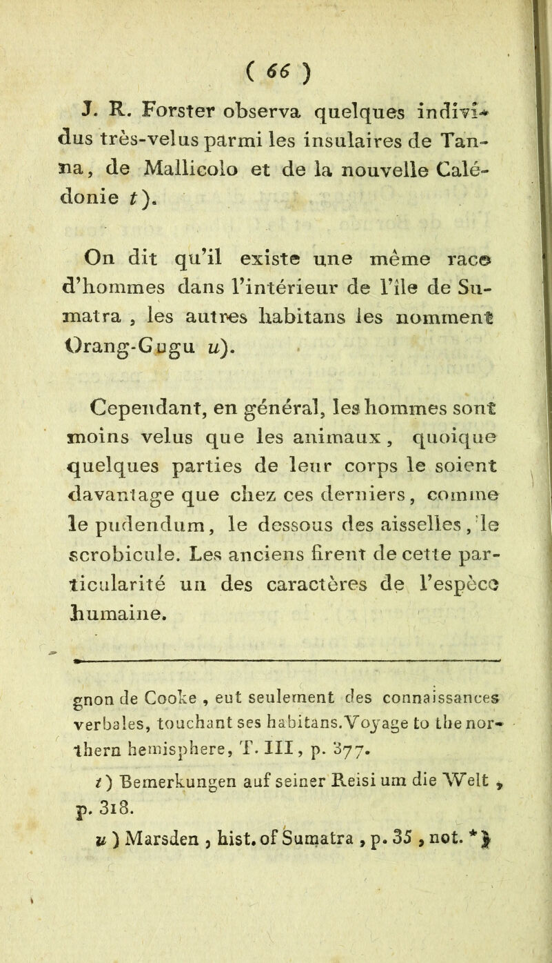 J. R. Forster observa quelques indivî* dus très-velus parmi les insulaires de Tan- na , de Mallicolo et de la nouvelle Calé- donie t). On dit qu’il existe une même rac© d’hommes dans l’intérieur de l’île de Su- matra , les autres lxabitans les nomment Orang-Gugu u). Cependant, en général, les hommes sont moins velus que les animaux, quoique quelques parties de leur corps le soient davantage que chez ces derniers, comme le pudendum, le dessous des aisselles, le scrobicule. Les anciens firent de cette par- ticularité un des caractères de l’espèce humaine. gnon de Cooke , eut seulement clés connaissances verbales, touchant ses habitans. Voyage to lhenor- thern hemisphere, T. III, p. 377. i) Bemerkungen auf seiner Reisi uni die Welt , p. 3i8. u ) Marsden , hist. of Sumatra , p. 35, not. * J