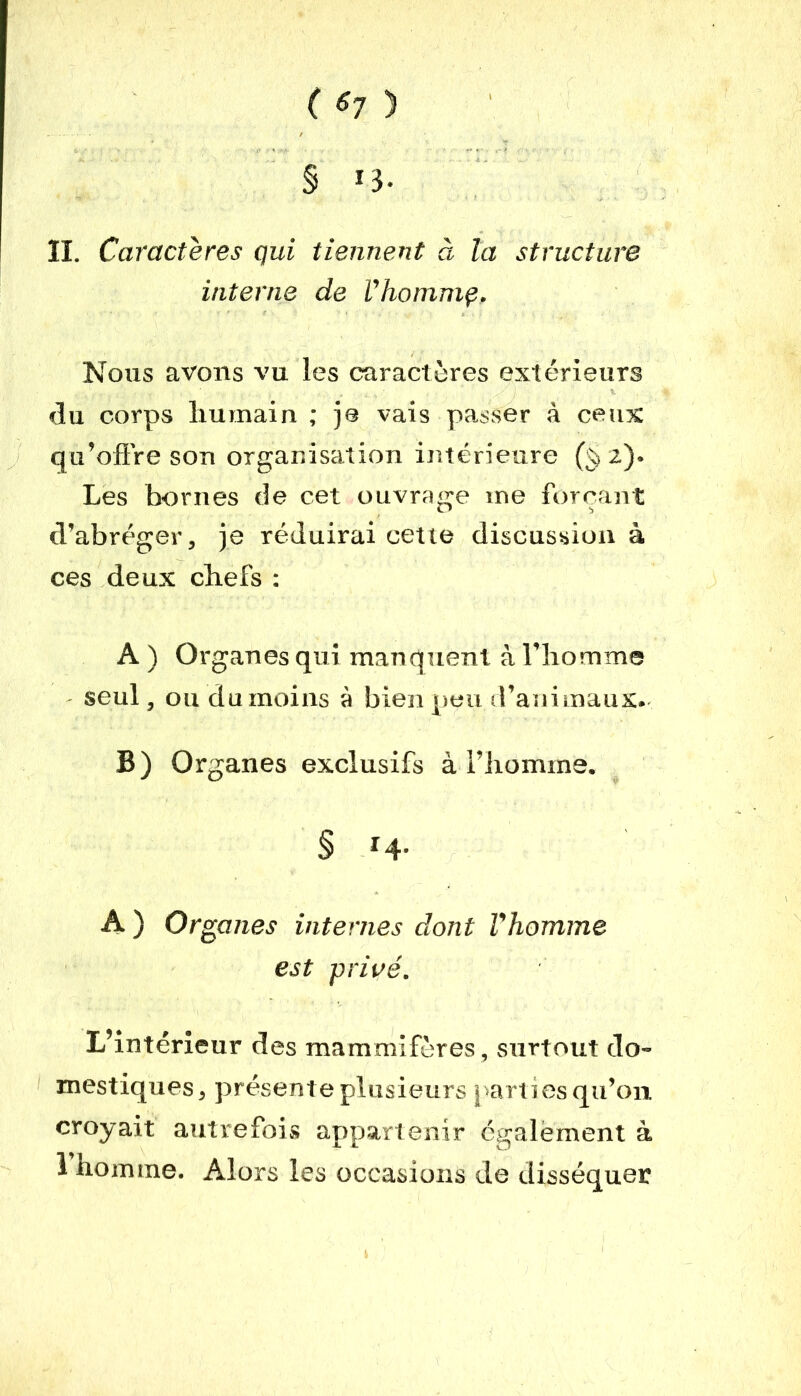 ( 6? ) § *3- II. Caractères qui tiennent à la structure interne de Vhommç. Nous avons vu les caractères extérieurs du corps humain ; je vais passer à ceux qu’offre son organisation intérieure 2). Les bornes de cet ouvrage me forçant d’abréger, je réduirai cette discussion à ces deux chefs : A ) Organes qui manquent à l’homme seul, ou du moins à bien peu d’animaux. B) Organes exclusifs à l’homme. § H- A ) Organes internes dont l'homme est privé. L’intérieur des mammifères, surtout do- mestiques, présente plusieurs parties qu’on croyait autrefois appartenir également à 1 homme. Alors les occasions de disséquer