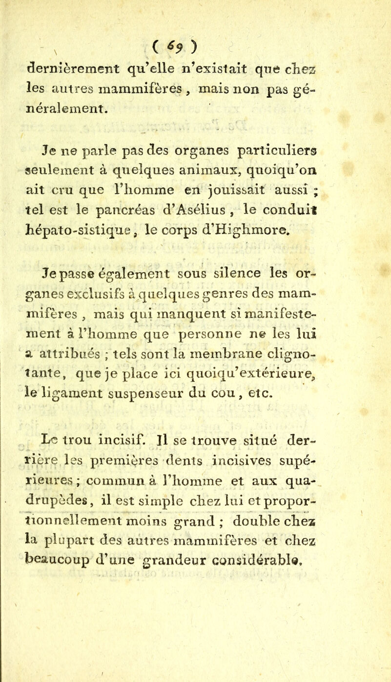 ( *9 ) dernièrement qu’elle n’existait que chez les autres mammifères , mais non pas gé- néralement. Je ne parle pas des organes particuliers seulement à quelques animaux, quoiqu’on ait cru que l’homme en jouissait aussi ; tel est le pancréas d’Asélius , le conduit hépato-sistique, le corps d’Highmore. Je passe également sous silence les or- ganes exclusifs à quelques genres des mam- mifères , mais qui manquent si manifeste- ment à l’homme que personne ne les lui a attribués ; tels sont la membrane cligno- tante, que je place ici quoiqu’extérieure, le ligament suspenseur du cou, etc. Le trou incisif. Il se trouve situé der- rière les premières dents incisives supé- rieures ; commun à l’homme et aux qua- drupèdes, il est simple chez lui et propor- tionnellement moins grand; double chez la plupart des autres mammifères et chez beaucoup d’une grandeur considérable.