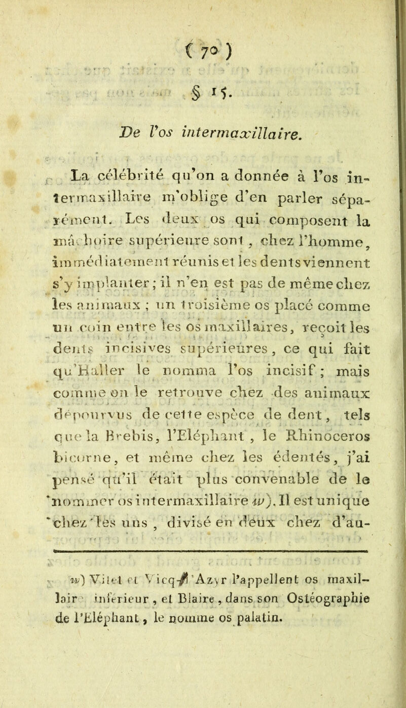S De roj intermaxillaire. La célébrité qu’on a donnée à l’os in» 1er maxillaire m'oblige d’en parler sépa- rément. Les deux os qui composent la ma boire supérieure sont , chez l’homme, immédiatement réunis et les dent s viennent s’y implanter; il n’en est pas de même chez les animaux ; un troisième os placé comme nu coin entre les os maxillaires, reçoit les dents incisives supérieures, ce qui fait qu’Hàller le nomma l’os incisif ; mais comme on le retrouve chez des animaux dépourvus de cette espèce de dent, tels que la Brebis, l’Eléphant , le Rhinocéros bicorne, et même chez les édentés, j’ai pensé qu’ii était plus convenable de le 'nommer os intermaxillaire w). Il est unique 'chez les uns , divisé en deux chez d’au- w) Vint ri Vicq-/’Azyr l’appellent os rnax.il- lair inférieur , et Blaire , dans son Ostéographie de l’Eléphant, le nomme os palatin.