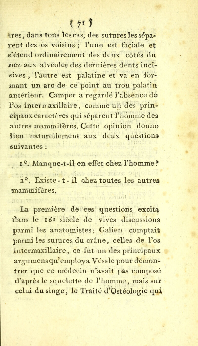 K 7f ! très, dans tous les cas, des sutures les sépa- rent des os voisins ; l’une est faciale et s’étend ordinairement des deux côtés du. liez, aux alvéoles des dernières dents inci- sives , l’autre est palatine et va en for- mant un arc de ce point au trou palatin antérieur. Camper a regardé l’absence da i’os intermaxillaire, comme un des prin- cipaux caractères qui séparent l’homme des autres mammifères. Cette opinion donne lieu naturellement aux deux questions suivantes : Manque-t-il en effet chez l’homme? a0. Existe-1-il chez toutes les autre» mammifères. - ' • -, ■ ...  q 15 « i ? •' . , La première de ees questions excita clans le i 6e siècle de vives discussions parmi les anatomistes; Galien comptait parmi les sutures du crâne, celles de l’os intermaxillaire, ce fut un des principaux argumensqu’employa Vésale pour démon- trer que ce médecin n’avait pas composé d’après le squelette de l’homme, mais sur celui du singe, le Traité d’Qstéologie qui