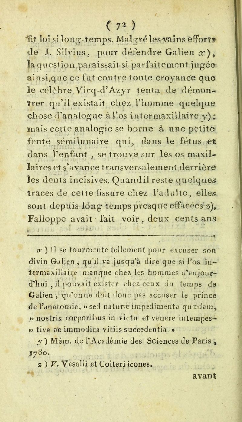 ■'fit loi long-temps. Malgré les vains effort.» de J. Silvius, pour défendre Galien a'), laquestion,paraissait si parfaitement jugée ainsi,que ce fut contre toute croyance que le célèbre Vicq-d’Azyr tenta de démon- trer qu’il existait chez l’homme quelque chose d’analogue à l’os inter maxillaire y); mais cette analogie se borne à une petite fente sémi-lunaire qui, dans le fétus et dans l’enfant , se trouve sur les os maxil- laires et s’avance t ransversalement derrière les dents incisives. Quand il reste quelques traces de cette fissure chez l’adulte, elles sont depuis long temps presque effacées* z), Falloppe avait fait voir, deux cents ans sc ) Il se tourmente tellement pour excuser son divin Galien , qu’il va jusqu’à dire que si l’os in- lermaxillaire manque chez les hommes u’aujour- d’hui , il pouvait exister chez ceux du temps de Galien, qu’on ne doit donc pas accuser le prince de l’anatomie, «sed naturæ impedimenta qu'edam, » nostris corporibus in victu et venere inlempes- t> tiva ac iinmodica vitiis succedentia » y ) Mém. de l’Académie des Sciences de Paris , * ) V. Yesalii et Coiteri icônes, avant