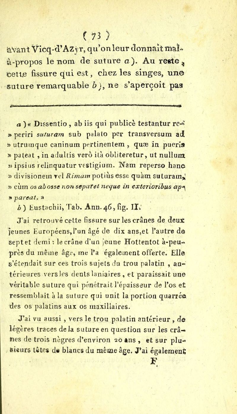 kVàn t Vicq-d’Az y r, qu’on leur donnait ïïiaï* à-propos le nom de suture a). Au reste, feetie fissure qui est, chez les singes, une suture remarquable b), ne s’aperçoit pas a )« Dissentio , ab iis qui publiée testantur re-* » periri suturam sub palato per transversum ad s> utrumque canin um prrtinentem , quæ in puerîs i» pateat , in adulîis vero ita obliteretur, ut nullurra 53 ipsius i elinquatur vestigium. Nam reperso han£ 33 divisionem vel Rimam potiùs esse quàm suturam^ D cùrn os abosse nonsepafet neque in exterionbus ap^ a parent. » h ) Eustachii, Tab. Ânti. 46, fig. Il; J’ai retrouvé cette fissure sur les crânes de deu£ jeunes Européens,l’un âgé de dix ans,et l’autre dé sept et demi t le crâne d’un jeune Hottentot à-peu- près du même âge, me l’a également offerte. Elle s’étendait sur ces trois sujets du trou palatin , an« térieures vers les dents laniaires, et paraissait une véritable suture qui pénétrait l’épaisseur de l’os et ressemblait à la suture qui unit la portion quarrée des os palatins aux os maxillaires. J’ai vu aussi, vers le trou palatin antérieur , de légères traces delà suture en question sur les crâ-> lies de trois nègres d’environ 20 ans , et sur plu-* rieurs tètes d« blancs du même âge. J’ai également F 4