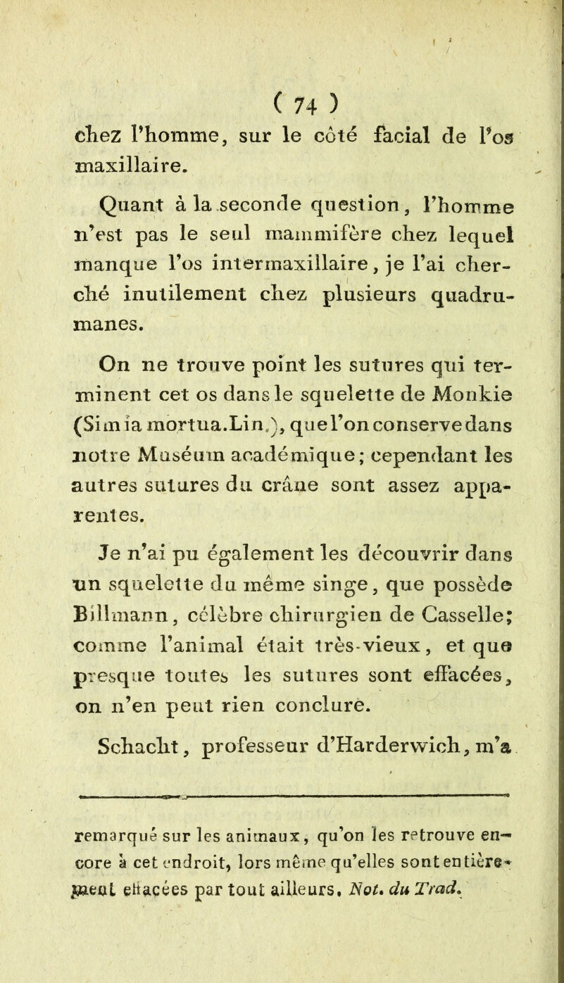 cliez l’homme, sur le côté facial de l’os maxillaire. Quant à la seconde question, l’homme n’est pas le seul mammifère chez lequel manque l’os intermaxillaire, je l’ai cher- ché inutilement chez plusieurs quadru- manes. On ne trouve point les sutures qui ter- minent cet os dans le squelette de Monkie (Simiamortua.Lin,), que l’on conserve dans notre Muséum académique; cependant les autres sutures du crâne sont assez appa- rentes. Je n’ai pu également les découvrir dans nn squelette du même singe, que possède Billmann, célèbre chirurgien de Casselle; comme l’animal était très-vieux, et que presque toutes les sutures sont effacées, on n’en peut rien conclure. Schacht, professeur d’Harderwich, m’a remarqué sur les animaux, qu’on les retrouve en- core à cet endroit, lors même qu’elles sont entière* jaeat ettacées par tout ailleurs, Not. du Trad.