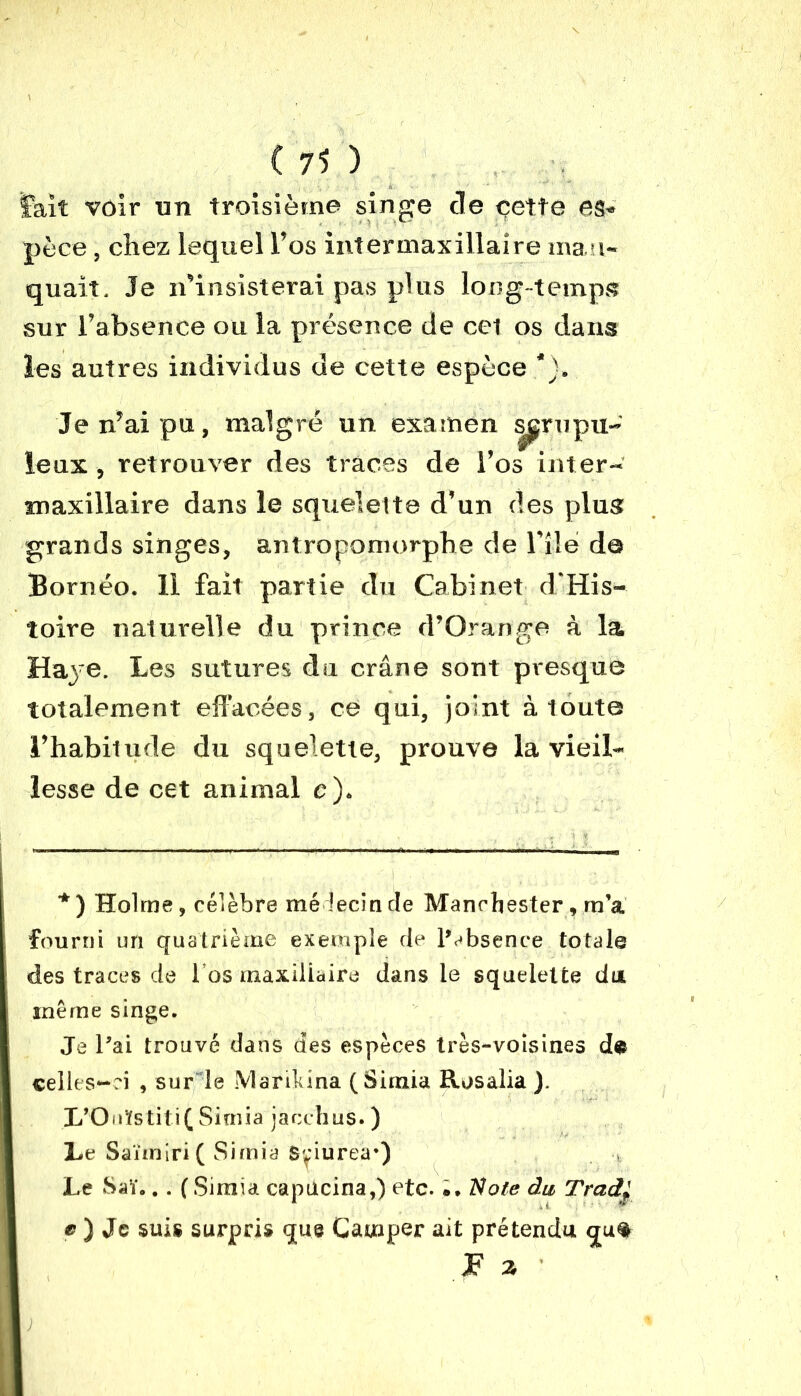 lait voir un troisième singe de cette es» pèce, chez lequel l’os intermaxillaire man- quait. Je n’insisterai pas plus long temps sur l’absence ou la présence de cet os dans les autres individus de cette espèce *), Je n’ai pu, malgré un examen scrupu- leux , retrouver des traces de l’os inter- maxillaire dans le squelette d’un des plus grands singes, antropomorpbe de l’ilé de Bornéo. 11 fait partie du Cabinet d’His- toire naturelle du prince d’Orange à la Haye. Les sutures du crâne sont presque totalement effacées, ce qui, joint à toute l’habitude du squelette, prouve la vieil- lesse de cet animal c). *) Holme, célèbre médecin de Manchester, m’a fourni un quatrième exemple de l’absence totale des traces de l’os maxillaire dans le squelette du même singe. Je l’ai trouvé dans des espèces très-voisines de celles-ri , sur le Marikina (Simia Rosalia ). L’Onïstiti( Simia jacchus. ) Le Saïmiri ( Simia Sriureà) Le Saï... ( Simia capucina,) etc. Note du Tradl e ) Je suis surpris que Camper ait prétendu qu% JF a