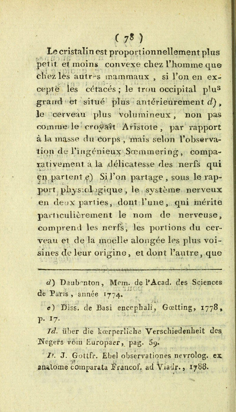 Le cristalin est proportionnellement plus petit et moins convexe chez l’homme que chez les autres ma m maux , si l’on en ex- cepté les cétacés ; le trou occipital pîus grand et situé plus antérieurement d), le cerveau plus volumineux, non pas comme le croÿat't Aristote, par rapport à la masse du corps , mais selon l’observa- tion de l’ingénieux Sœmmering, compa- rativement a la .délicatesse des nerfs qui en partent ç) Si l’on partage, sous le rap- port physiologique , le système nerveux en deux parties, dont l’une, qui mérite particulièrement le nom de nerveuse, comprend les nerfs, les portions du cer- veau et de la moelle aîongée les plus voi- sines de leur origine, et dont l’autre, que cl) Daub=nton, Mem. de1*Acad, des Sciences de Paris , année 1774. e) Biss, de Basi encephali, Gœtting, 1778» p. 17. Jd. iiber die kœrperliche Verschiedenheit des Kegers voin Europaer, pag. 59. If. J. Gottfr. Ebel observationes nevrolog. ex V' „ * guütome comparata îfraacof. ad viadr., 1788.