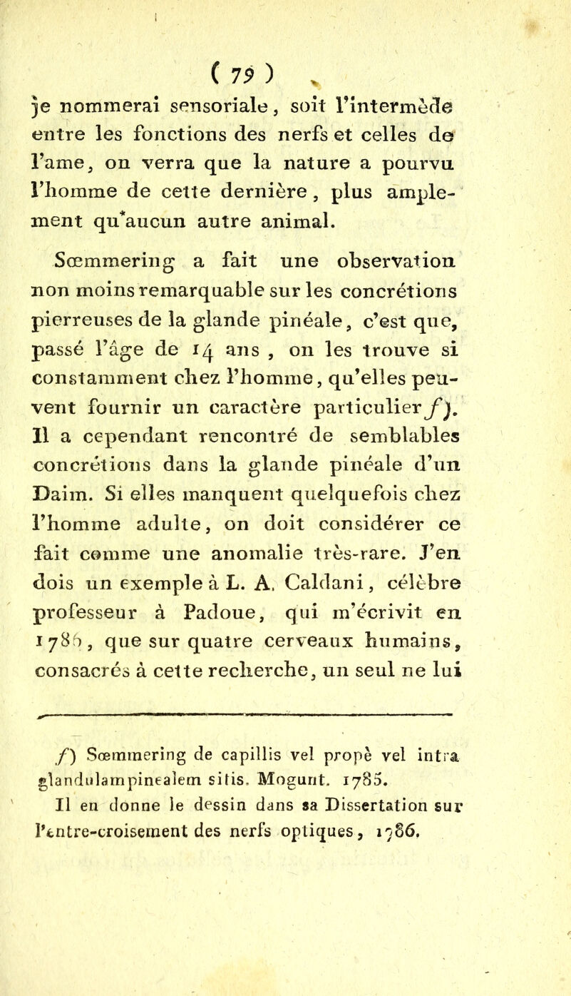 Je nommera! sensoriale, soit l’intermède entre les fonctions des nerfs et celles de l’ame, on verra que la nature a pourvu l’homme de cette dernière , plus ample- ment qu’aucun autre animal. Sœmmering a fait une observation non moins remarquable sur les concrétions pierreuses de la glande pin éale, c’est que, passé l’âge de 14 ans , on les trouve si constamment chez l’homme, qu’elles peu- vent fournir un caractère particulier^. 11 a cependant rencontré de semblables concrétions dans la glande pinéale d’un Daim. Si elles manquent quelquefois chez l’homme adulte, on doit considérer ce fait comme une anomalie très-rare. J’en dois un exemple à L. A. Caldani, célèbre professeur à Padoue, qui m’écrivit en 1786, que sur quatre cerveaux humains, consacrés à cette recherche, un seul ne lui f) Sœmtnering de capillis vel propè vel intra glandulampinealem sifis. Mogunt. 1785. Il en donne le dessin dans sa Dissertation sur l’entre-croiseinent des nerfs optiques, 1986.