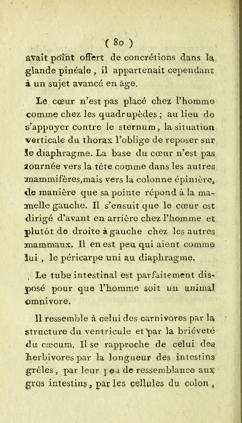 ( 8° ) avait point offert de concrétions dans 1$ glande pinéale , il appartenait cependant à un sujet avancé en âge. Le cœur n’est pas placé chez l’homme comme chez les quadrupèdes ; au lieu de s’appuyer contre le sternum, la situation verticale du thorax l’oblige de reposer sur le diaphragme. La base du cœur n’est pas tournée vers la tête comme dans les autres rmammifères.mais vers la colonne épinière* de manière que sa pointe répond à la ma- nuelle gauche. Il s’ensuit que le cœur est dirigé d’avant en arrière chez l’homme et plutôt de droite à gauche chez les autres mammaux. Il en est peu qui aient comme lui , le péricarpe uni au diaphragme. Le tube intestinal est parfaitement dis-? posé pour que l’homrne soit un animal omnivore. 11 ressemble à celui des carnivores par la structure du ventricule et par la brièveté du cæcum. Il se rapproche de celui des herbivores par la longueur des intestins grêles , par leur j ça de ressemblance aut