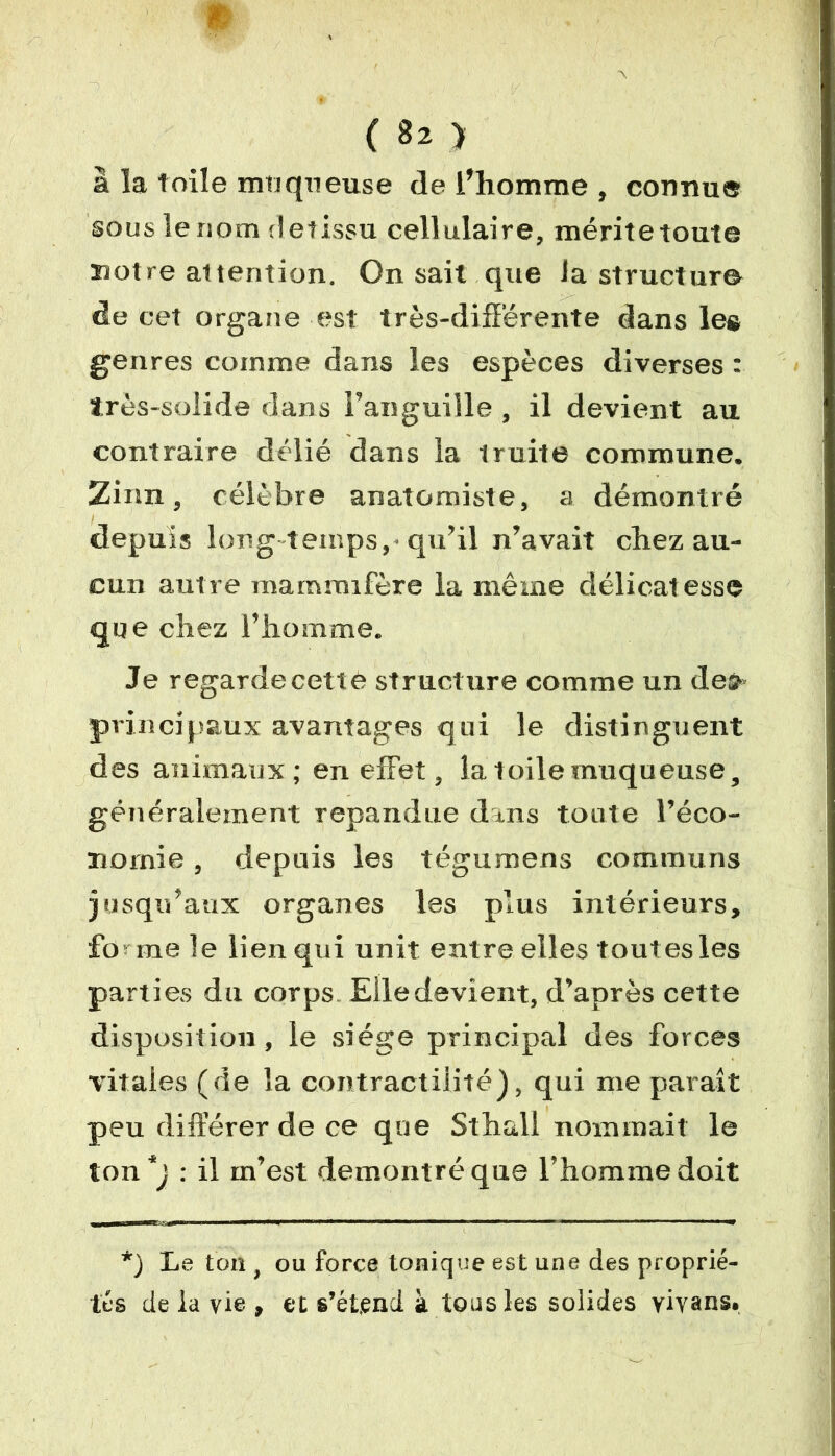 ■ 9 ( 82 > à la toile muqueuse de l’homme , connue sous le nom def issu cellulaire, méritetoute notre attention. On sait que Ja structure de cet organe est très-différente dans les genres comme dans les espèces diverses : ïrès-solide dans l’anguille, il devient au contraire délié dans la truite commune. Zinn, célèbre anatomiste, a démontré depuis long temps, qu’il n’avait chez au- cun autre mammifère la même délicatesse que chez l’homme. Je regardecettè structure comme un dea» principaux avantages qui le distinguent des animaux; en effet, la toile muqueuse, généralement répandue dans toute l’éco- nomie , depuis les tégumens communs jusqu’aux organes les plus intérieurs, fo me le lien qui unit entre elles tout es les parties du corps Elle devient, d’après cette disposition, le siège principal des forces vitales (de la contractilité), qui me parait peu différer de ce que Sthall nommait le ton*j : il in’est démontré que l’homme doit *) Le ton , ou force tonique est une des proprié- tés de la vie , et s’étend à tous les solides yivans,
