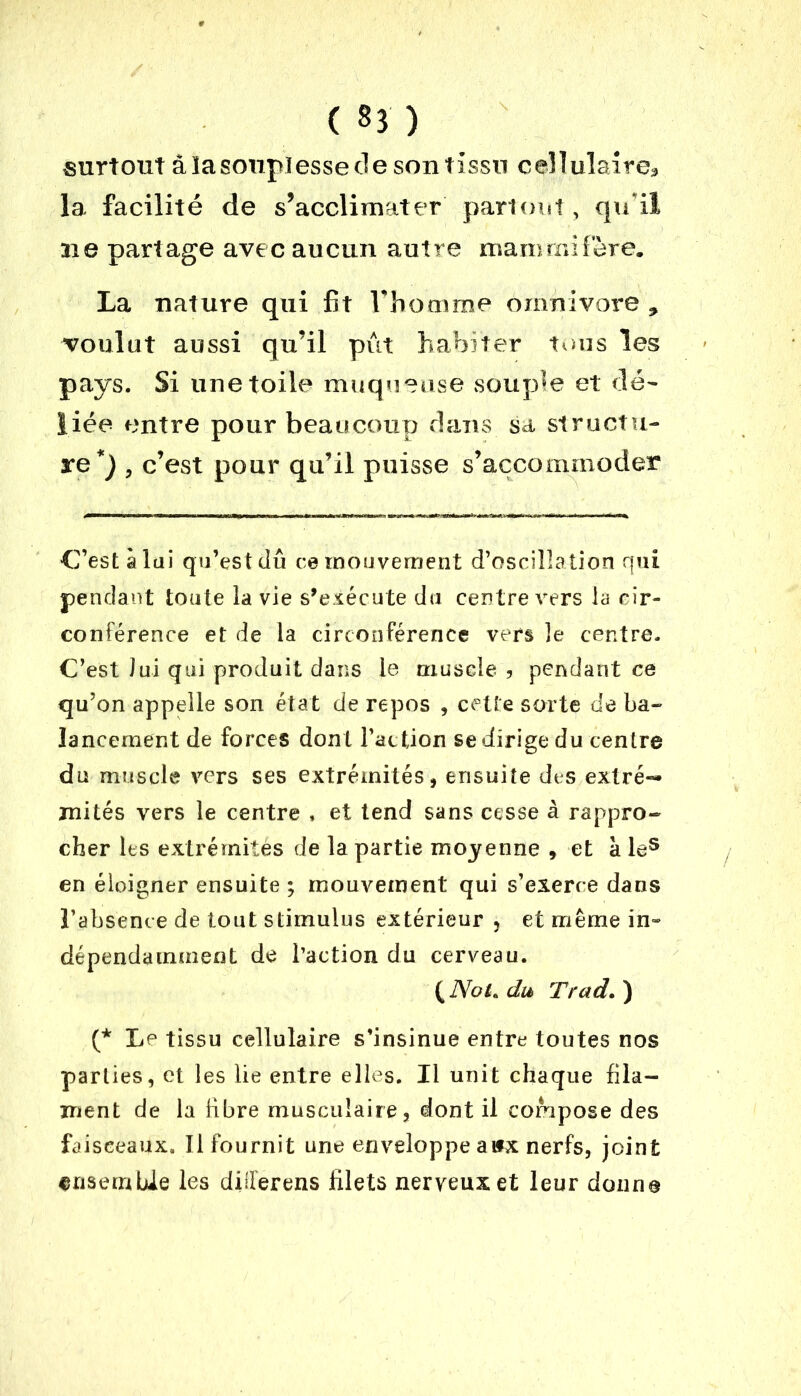 ( 33 ) surtout â ïa souplesse cle son tissu cellulaire* la facilité de s’acclimater partout, qu'il ai e partage avec aucun autre mammifère. La nature qui fit l’homme omnivore * voulut aussi qu’il pût habiter tous les pays. Si une toile muqueuse souple et dé- liée entre pour beaucoup dans sa structu- re*) , c’est pour qu’il puisse s’accommoder C’est à lui qu’est dû ce mouvement d’oscillation qui pendant toute la vie s’exécute du centre vers la cir- conférence et de la circonférence vers le centre. C’est lui qui produit dans le muscle 3 pendant ce qu’on appelle son état de repos , cette sorte de ba- lancement de forces dont l’action se dirige du centre du muscle vers ses extrémités, ensuite des extré- mités vers le centre , et tend sans cesse à rappro- cher les extrémités de la partie moyenne , et à les en éloigner ensuite ; mouvement qui s’exerce dans l’absence de tout stimulus extérieur 5 et même in- dépendamment de l’action du cerveau. ( NoL du Trad. ) (* Le tissu cellulaire s’insinue entre toutes nos parties, et les lie entre elles. Il unit chaque fila- ment de la libre musculaire, dont il compose des faisceaux. Ilfournit une enveloppe a ifx nerfs, joint ensemble les diiferens filets nerveux et leur donne