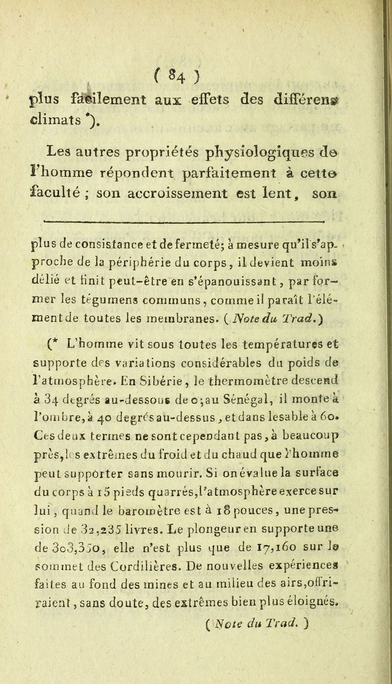 ( «4 ) plus facilement aux effets des différent climats *). Les autres propriétés physiologiques de Fhomme répondent parfaitement à cette faculté ; son accroissement est lent, son plus de consistance et de fermeté; à mesure qu’il s’ap~ proche de la périphérie du corps, il devient moins délié et finit peut-être en s’épanouissant, par for- mer les tégumens communs, comme il paraît Télé** mentde toutes les membranes. (Note du Trad.) (* L’homme vit sous toutes les températures et supporte des variations considérables du poids do l’atmosphère* En Sibérie, le thermomètre descend à 84 degrés au-dessous deo;au Sénégal, il monte à l’ombre, à 40 degrés au-dessus, etdans lesahle à 60. Ces deux termes ne sont cependant pas, à beaucoup près,h s extrêmes du froid et du chaud que fhomme peut supporter sans mourir. Si on évalue la surface du corps à i5 pieds quarrés,l’atmosphère exerce sur lui, quand le baromètre est à 18 pouces, une près»* sion de 32,235 livres. Le plongeur en supporte une de3o3,35o, elle n’est plus que de 17,160 suri© sommet des Cordillères. De nouvelles expériences faites au fond des mines et au milieu des airs,offri- raient , sans doute, des extrêmes bien plus éloignés, ( Note du Trad. )