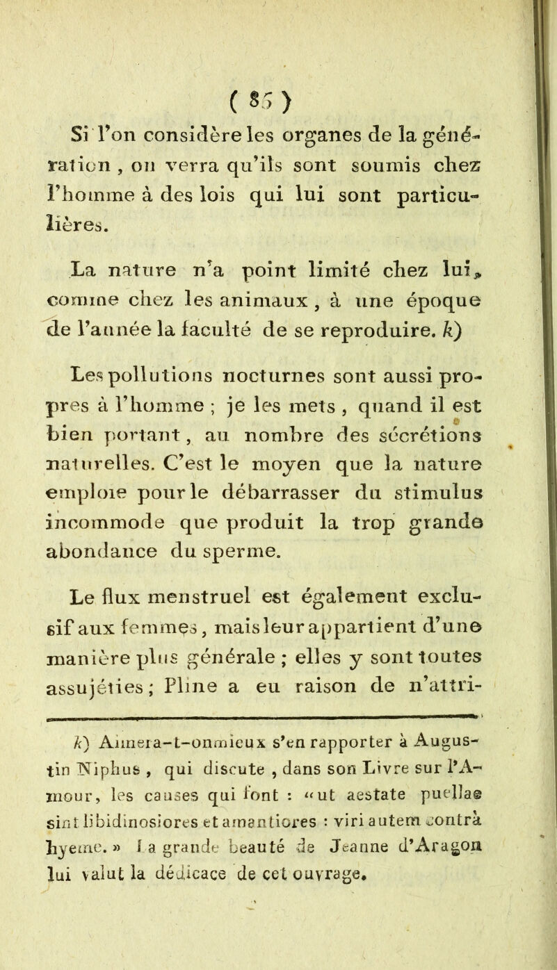 ( *>) Si l’on considère les organes de la géné- ration , on verra qu’ils sont soumis chez l’homme à des lois qui lui sont particu- lières. La nature n’a point limité chez lui* comme chez les animaux, à une époque de l’année la faculté de se reproduire, k) Les pollutions nocturnes sont aussi pro- pres à l’homme ; je les mets , quand il est bien portant, au nombre des sécrétions naturelles. C’est le moyen que la nature emploie pour le débarrasser du stimulus incommode que produit la trop grande abondance du sperme. Le flux menstruel est également exclu- sif aux femmes, mais leur appartient d’une manière plus générale ; elles y sont toutes assujéties ; Pline a eu raison de n’attri- k) Annera-t-onmieux s’en rapporter à Augus- tin îîiphus , qui discute , dans son Livre sur l’A- mour, les causes qui font : «ut aestate puellae sinî libidinosiores etamantiores : viri autem contra hyeine. » î a grande beauté de Jeanne d’Aragon lui valut la dédicace de cet ouvrage.