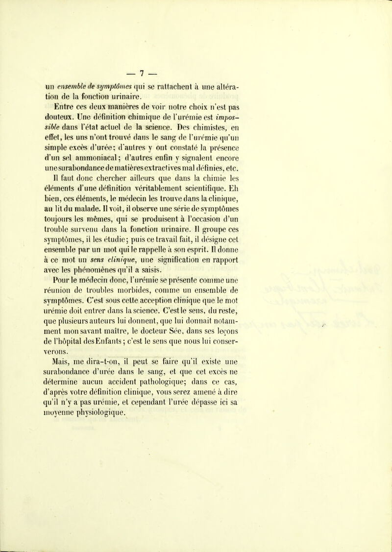 un ensemble (le symptômes qui se rattachent à une altéra- tion de la fonction urinaire. Entre ces deux manières de voir notre choix n'est pas douteux. Une définition chimique de l'urémie est impos- sible dans l'état actuel de la science. Des chimistes, en effet, les uns n'ont trouvé dans le sang de l'urémie qu'un simple excès d'urée; d'autres y ont constaté la présence d'un sel ammoniacal ; d'autres enfin y signalent encore une surabondance de matières extractives mal définies, etc. Il faut donc chercher ailleurs que dans la chimie les éléments d'une définition véritablement scientifique. Eh bien, ces éléments, le médecin les trouve dans la clinique, au lit du malade. Il voit, il observe une série de symptômes toujours les mêmes, qui se produisent à l'occasion d'un trouble survenu dans la fonction urinaire. Il groupe ces symptômes, il les étudie; puis ce travail fait, il désigne cet ensemble par un mot qui le rappelle à son esprit. Il donne à ce mot un sens clinique, une signification en rapport avec les phénomènes qu'il a saisis. Pour le médecin donc, l'urémie se présente comme une réunion de troubles morbides, comme un ensemble de symptômes. C'est sous celte acception clinique que le mot urémie doit entrer dans la science. C'est le sens, du reste, que plusieurs auteurs lui donnent, que lui donnait notam- ment mon savant maître, le docteur Sée, dans ses leçons de l'hôpital desEnfants ; c'est le sens que nous lui conser- verons. Mais, me dira-t-on, il peut se faire qu'il existe une surabondance d'urée dans le sang, et que cet excès ne détermine aucun accident pathologique; dans ce cas, d'après votre définition clinique, vous serez amené à dire qu'il n'y a pas urémie, et cependant l'urée dépasse ici sa moyenne physiologique.
