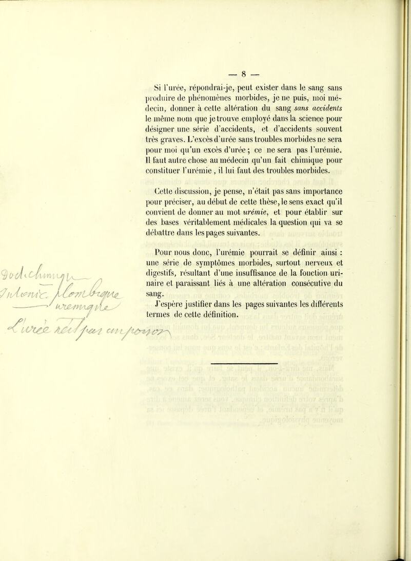 Si l'urée, répondrai-je, peut exister dans le sang sans produire de phénomènes morbides, je ne puis, moi mé- decin, donner à cette altération du sang sans accidents le même nom que je trouve employé dans la science pour désigner une série d'accidents, et d'accidents souvent très graves. L'excès d'urée sans troubles morbides ne sera pour moi qu'un excès d'urée ; ce ne sera pas l'urémie. Il faut autre chose au médecin qu'un fait chimique pour constituer l'urémie , il lui faut des troubles morbides. 7iM Cette discussion, je pense, n'était pas sans importance pour préciser, au début de cette thèse, le sens exact qu'il convient de donner au mot urémie^ et pour établir sur des bases véritablement médicales la question qui va se débattre dans les pages suivantes. Pour nous donc, l'urémie pourrait se définir ainsi : une série de symptômes morbides, surtout nerveux et digestifs, résultant d'une insuffisance de la fonction uri- naire et paraissant liés à une altération consécutive du sang. J'espère justifier dans les pages suivantes les différents termes de cette définition.