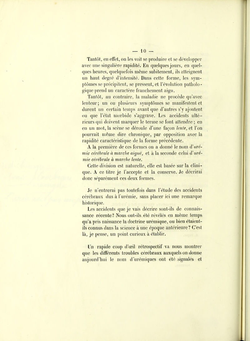 Tantôt, en effet, on les voit se produire et se développer avec une singulière rapidité. En quelques jours, en quel- ques heures, quelquefois même subitement, ils atteignent un haut degré d'intensité. Dans cette forme, les sym- ptômes se précipitent, se pressent, et l'évolution patholo- gique prend un caractère tVanchement aigu. Tantôt, au contraire, la maladie ne procède qu'avec lenteur; un ou plusieurs symptômes se manifestent et durent un certain temps avant que d'autres s'y ajoutent ou que l'état morbide s'aggrave. Les accidents ulté- rieurs qui doivent marquer le terme se font attendre ; en en un mot, la scène se déroule d'une façon lente, et l'on pourrait même dire chronique, par opposition avec la rapidité caractéristique de la forme précédente. A la première de ces formes on a donné le nom d'uré- mie cérébrale à marche aiguë, el à la seconde celui d'uré- mie cérébrale à marche lente. Cette division est naturelle, elle est basée sur la clini- que. A ce titre je l'accepte et la conserve. Je décrirai donc séparément ces deux formes. Je n'entrerai pas toutefois dans l'étude des accidents cérébraux dus à Turémie, sans placer ici une remarque historique. Les accidents que je vais décrire sont-ils de connais- sance récente? Nous ont-ils été révélés en même temps qu'a pris naissance la doctrine urémique, ou bien étaient- ils connus dans la science à une époque antérieure? C'est là, je pense, un point curieux à établir. Un rapide coup d'œil rétrospectif va nous montrer que les difTérents troubles cérébraux auxquels on donne aujourd'hui le nom d'urémiques ont été signalés et