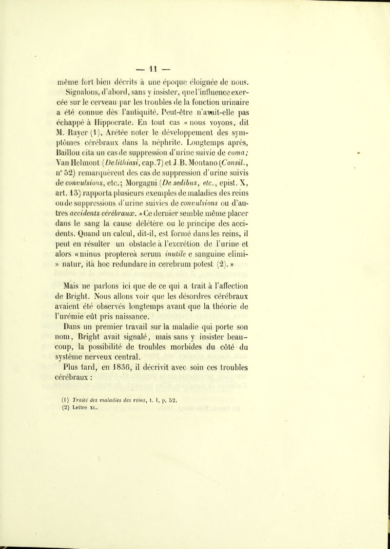même fort bien décrits à une époque éloignée de nous. Signalons, d'abord, sans y insister, querintluenceexer- cée sur le cerveau par les troubles de la fonction urinaire a été connue dès l'antiquité. Peut-être n'avait-elle pas échappé à Hippocrate. En tout cas «nous voyons, dit M. Rayer (1), Arétée noter le développement des sym- ptômes cérébraux dans la néphrite. Longtemps après, Baillou cita un cas de suppression d'urine suivie de coma; Yan Helmont [Delithiasi, cap.7) et J.B. Montano(Co?îSî7., n° 52) remarquèrent des cas de suppression d'urine suivis ÔG convulsions, etc.; Morgagni [De sedibus, etc.^ epist. X, art. 13) rapporta plusieurs exemples de maladies des reins ou de suppressions d'urine suivies de convulsions ou d'au- tres accidents cérébraux. » Ce dernier semble môme placer dans le sang la canse délétère ou le principe des acci- dents. Quand un calcul, dit-il, est formé dans les reins, il peut en résulter un obstacle à l'excrétion de l'urine et alors «minus proptereà sérum inutile e sanguine elimi- » natur, ità hoc redundare in cerebrum potest ('2). » Mais ne parlons ici que de ce qui a trait à l'afTection de Bright. Nous allons voir que les désordres cérébraux avaient été observés longtemps avant que la théorie de l'urémie eût pris naissance. Dans un premier travail sur la maladie qui porte son nom, Bright avait signalé, mais sans y insister beau- coup, la possibilité de troubles morbides du côté du système nerveux central. Plus tard, en 1836, il décrivit avec soin ces troubles cérébraux : (1) Traite des maladies des reins, t. I, p. 52. (2) Lettre xl.