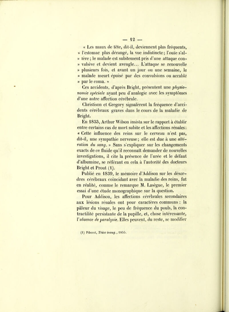 « Les maux de tôte, dit-il, deviennent plus fréquents, » l'estomac plus dérangé, la vue indistincte; l'ouïe s'al- » tère ; le malade est subitement pris d'une attaque con- » vulsive et devient aveugle... L'attaque se renouvelle » plusieurs fois, et avant un jour ou une semaine, le » malade meurt épuisé par des convulsions ou accablé » par le coma. »> Ces accidents, d'après Bright, présentent une physio- nomie spéciale ayant peu d'analogie avec les symptômes d'une autre affection cérébrale. Christison et Gregory signalèrent la fréquence d'acci- dents cérébraux graves dans le cours de la maladie de Bright. En 1833, Arthur Wilson insista sur le rapport à établir entre certains cas de mort subite et les affections rénales: « Cette influence des reins sur le cerveau n'est pas, dit-il, une sympathie nerveuse; elle est due à une alté- ration du sang. » Sans s'expliquer sur les changements exacts de ce fluide qu'il reconnaît demander de nouvelles investigations, il cite la présence de l'urée et le défaut d'albumine, se référant en cela à l'autorité des docteurs Bright et Prout (1). Publié en 1839, le mémoire d'Addison sur les désor- dres cérébraux coïncidant avec la maladie des reins, fut en réalité, comme le remarque M. Lasègue, le premier essai d'une étude monographique sur la question. Pour Addison, les affections cérébrales secondaires aux lésions rénales ont pour caractères communs : la pâleur du visage, le peu de fréquence du pouls, la con- tractilité persistante de la pupille, et, chose intéressante, Vabsence de paralysie. Elles peuvent, du reste, se modifier (1) Piberet, Thèse inavg., 1855.