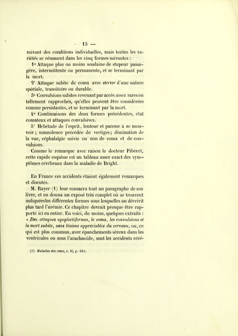 suivant des conditions individuelles, mais toutes les va- riétés se résument dans les cinq formes suivantes : 1° Attaque plus ou moins soudaine de stupeur passa- gère, intermittente ou permanente, et se terminant par la mort. '2° Attaque subite de coma avec stertor d'une nature spéciale, transitoire ou durable. 3° Convulsions subites revenant par accès assez rares ou tellement rapprochés, qu'elles peuvent être considérées comme persistantes, et se terminant par la mort. 4 Combinaisons des deux formes précédentes, état comateux et attaques convulsives. 5' Hébétude de l'esprit, lenteur et paresse à si; mou- voir ; somnolence précédée de vertiges; diminution de la vue, céphalalgie suivie ou non de coma et de con- vulsions. Comme le remarque avec raison le docteur Piberet, cette rapide esquisse est un tableau assez exact des sym- ptômes cérébraux dans la maladie de Bright. En France ces accidents étaient également remarqués et discutés, M. Rayer (1) leur consacra tout un paragraphe de son livre, et en donna un exposé très complet où se trouvent indiquéesles différentes formes sous lesquelles on décrivit plus tard l'urémie. Ce chapitre devrait presque être rap- porté ici en entier. En voici, du moins, quelques extraits : « Des attaques apopJectiformes, le coma, les convulsions et la mort subite, sans lésions appréciables du cerveau, ou, ce qui est plus conmiun, avec épanchements séreux dans les ventricules on sous l'arachnoïde, sont les accidents céré- (1) Maladies des reins, t. U, p. 393.