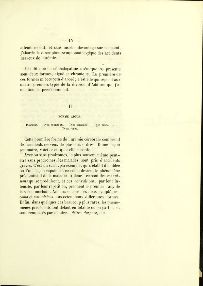 atteint ce but, et sans insister davantage sur ce point, j'aborde la description symptomatologique des accidents nerveux de l'urémie. J'ai dit que l'encéphalopathie uréniique se présente sous deux formes, aiguë et chronique. La première de ces formes m'occupera d'abord ; c'est elle qui répond aux quatre premiers types de la division d'Addison ([ue j'ai mentionnée précédemment. II FORME AIGUË. Divisions. — Type comateux. — Type convulsif. — Type mixte. — Types rares. Celte première forme de l'iirémie cérébrale comprend des accidents nerveux de plusieui\s ordres. D'une façon sommaire, voici ce en quoi elle consiste : Avec ou sans prodromes, le plus souvent même peut- être sans prodromes, les malades sont pris d'accidents graves. C'est un cowa, parexemple, qui s'établit d'emblée ou d'une façon rapide, et ce coma devient le phénomène prédominant de la maladie. Ailleurs, ce sont des convul- sions qui se produisent, et ces convulsions, par leur in- tensité, par leur répétition, prennent le premier rang de la scène morbide. Ailleurs encore ces deux symptômes, coma et convulsions, s'associent sous différentes formes. Enfin, dans quelques cas beaucoup plus rares, les phéno- mènes précédents font défaut en totalité ou en partie, et sont reniplacés par d'autres, délire, di^spnée, etc.