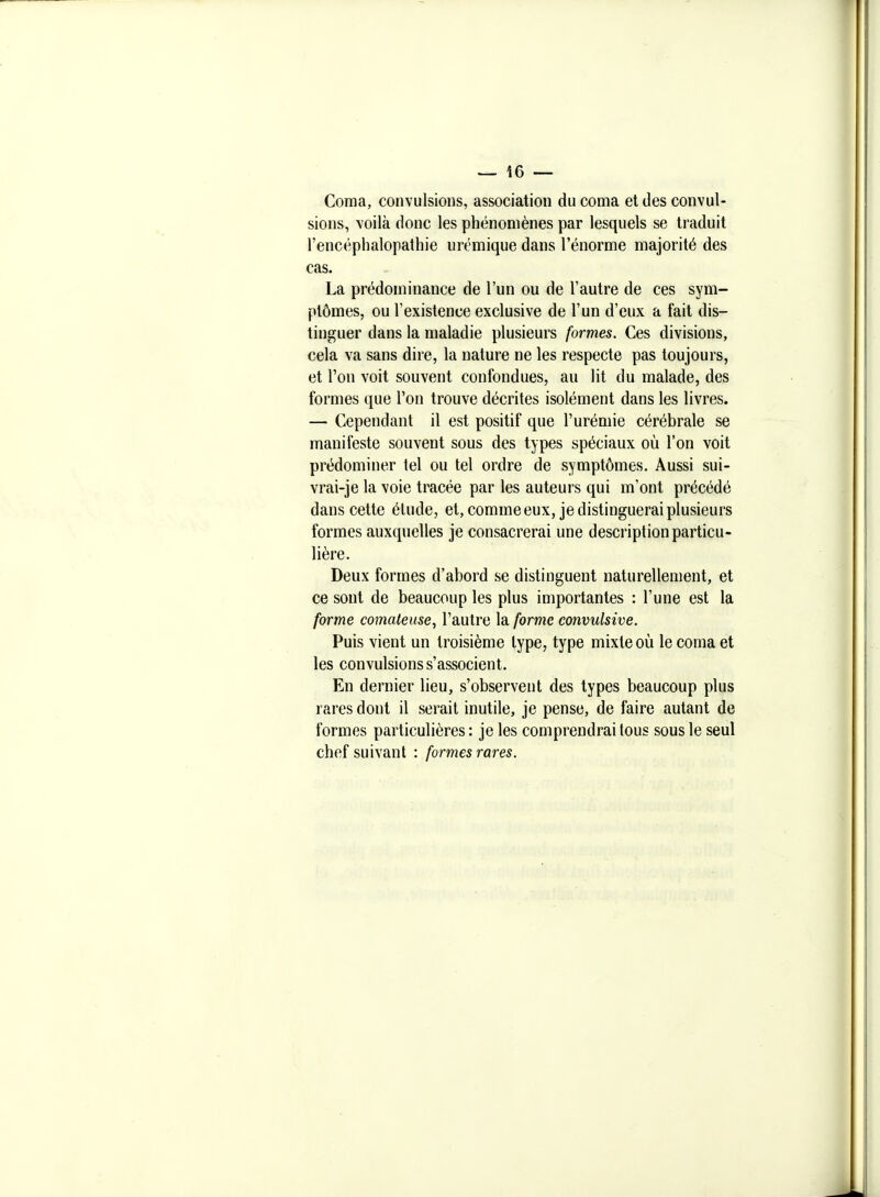 ^ Î6 — Coma, convulsions, association du coma et des convul- sions, voilà donc les phénomènes par lesquels se traduit l'encéphalopathie urcmique dans l'énorme majorité des cas. La prédominance de l'un ou de l'autre de ces sym- ptômes, ou l'existence exclusive de l'un d'eux a fait dis- tinguer dans la maladie plusieurs formes. Ces divisions, cela va sans dire, la nature ne les respecte pas toujours, et l'on voit souvent confondues, au lit du malade, des formes que l'on trouve décrites isolément dans les livres. — Cependant il est positif que l'urémie cérébrale se manifeste souvent sous des types spéciaux où l'on voit prédominer tel ou tel ordre de symptômes. Aussi sui- vrai-je la voie tracée par les auteurs qui m'ont précédé dans cette étude, et, comme eux, je distinguerai plusieurs formes auxquelles je consacrerai une description particu- lière. Deux formes d'abord se distinguent naturellement, et ce sont de beaucoup les plus importantes : l'une est la forme comateuse, l'autre la forme convulsive. Puis vient un troisième type, type mixte où le coma et les convulsions s'associent. En dernier lieu, s'observent des types beaucoup plus rares dont il serait inutile, je pense, de faire autant de formes particulières : je les comprendrai tous sous le seul chef suivant : formes rares.