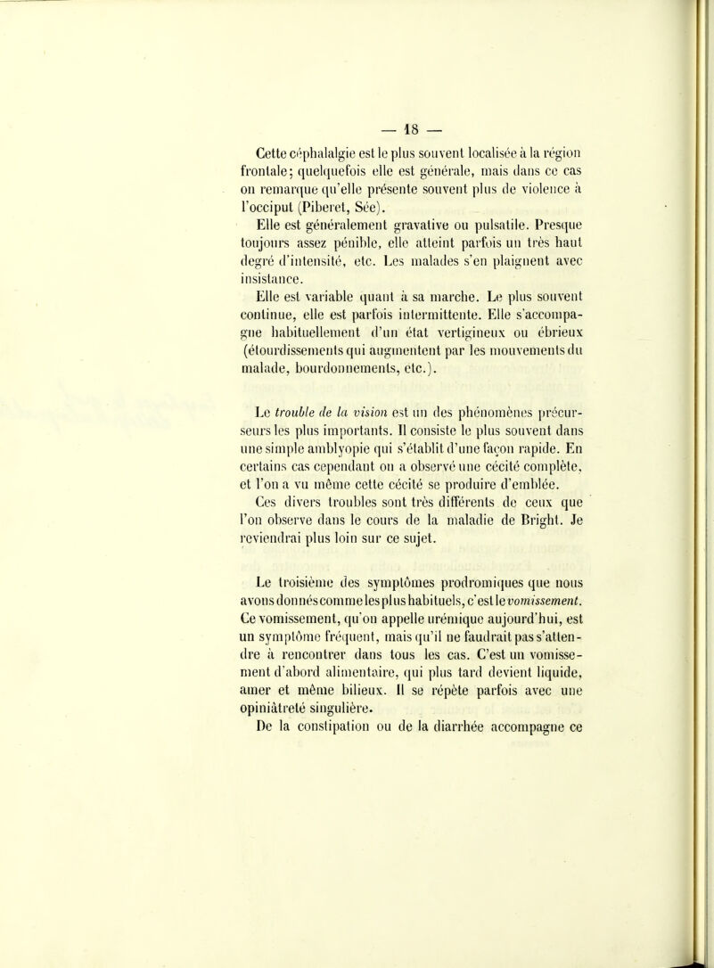 Cette céphalalgie est le plus souvent localisée à la région frontale; quelquefois elle est générale, mais dans ce cas on remarque qu'elle présente souvent plus de violence à l'occiput (Piberet, Sée). Elle est généralement gravative ou pulsatile. Presque toujours assez pénible, elle atteint parfois un très haut degré d'intensité, etc. Les malades s'en plaignent avec insistance. Elle est variable quant à sa marche. Le plus souvent continue, elle est parfois intermittente. Elle s'accompa- gne habituellement d'un état vertigineux ou ébrieux (étourdissements qui augmentent par les mouvements du malade, bourdonnements, etc.). Le trouble de la vision est un des phénomènes précur- seurs les plus importants. Il consiste le plus souvent dans une simple amblyopie qui s'établit d'une façon rapide. En certains cas cependant on a observé une cécité complète, et l'on a vu même cette cécité se produire d'emblée. Ces divers troubles sont très différents de ceux que l'on observe dans le cours de la maladie de Bright. Je reviendrai plus loin sur ce sujet. Le troisième des symptômes prodromiques que nous avons donnéscomme les plus habituels, c'est leuommewen^. Ce vomissement, qu'on appelle urémique aujourd'hui, est un symptôme fréquent, mais qu'il ne faudrait pas s'atten- dre à rencontrer dans tous les cas. C'est un vomisse- ment d'abord alitnentaire, qui plus tard devient liquide, amer et môme bilieux. Il se répète parfois avec une opiniâtreté singulière. De la constipation ou de la diarrhée accompagne ce