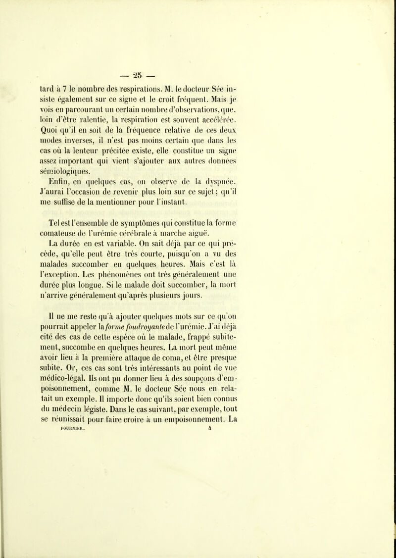 siste également sur ce signe et le croit fréquent. Mais je vois en parcourant un certain nombre d'observations, que, loin d'être ralentie, la respiration est souvent accélérée. Quoi qu'il en soit de la fréquence relative de ces deux modes inverses, il n'est pas moins certain que dans les cas où la lenteur précitée existe, elle coustitue un signe assez important qui vient s'ajouter aux autres données sémiologiques. Enfin, en quelques cas, on observe de la dyspnée. J'aurai l'occasion de revenir plus loin sur ce sujet; qu'il me suffise de la mentionner pour l'instant. Tel est l'ensemble de symptômes qui constitue la forme comateuse de l'urémie cérébrale à marche aiguë. La durée en est variable. On sait déjà par ce qui pré- cède, qu'elle peut être très courte, puisqu'on a vu des malades succomber en quelques heures. Mais c'est là l'exception. Les phénomènes ont très généralement une durée plus longue. Si le malade doit succomber, la moi t n'arrive généralement qu'après plusieurs jours. Il ne me reste qu'à ajouter quelques mots sur ce qu'on pourrait appeler ]{i forme foudroyante de l'urémie. J'ai déjà cité des cas de cette espèce où le malade, frappé subite- ment, succombe en quelques heures. La mort peut môme avoir lieu à la première attaque de coma, et être pr esque subite. Or, ces cas sont très intéressants au point de vue médico-légal. Ils ont pu donner lieu à des soupçons d'em- poisonnement, comme M, le docteur Sée nous en rela- tait un exemple. Il importe donc qu'ils soient bien connus du médecin légiste. Dans le cas suivant, par exemple, tout se réunissait pour faire croire à un empoisonnement. La FOURNIER. 4