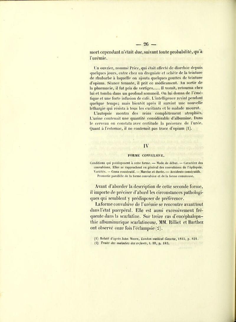 — 56 — inorl cependant n'était due, suivant toute probabilité, qu'tà l'urémie. Un ouvrier, noninié Price, qui était affecté de diarrliée depuis «jnelqucs jours, entre cliez un droguiste et achète de la teinture de rhubarbe à laquelle on ajouta quelques gouttes do teinture d'opium. Séance tenante, il prit ce médicament. Au sortir de la pharmacie, il fut pris de vertiges Il vomit, retourna chez lui et tomba dans un profond sommeil. On lui donna de l'émé- tique et une forte infusion de café. L'intelligence revint pendant quelque temps; mais bientôt après il survint une nouvelle léthargie qui résista à tous les excitants et le malade mourut. T/autopsie montra des reins complètement atrophiés. L'urine contenait une quantité considérable d'albumine. Dans le cerveau on constata avec certitude la présence de l'urée. Quant à l'estomac, il ne contenait pas trace d'opium (1). IV FORME CONVULSIVE. Conditions qui piédisposent à celle forme.— Mode de début.— Caractère des convulsions. Elles se rapprochent en général des convulsions de l'épilepsie. Variétés. — Coma conséculif. — Marche et durée. — Accidents consécutifs. Pronostic parallèle de la forme convulsive et de la forme comaleuse. Avant d'aborder la description de celte seconde forme, il importe de préciser d'abord les circonstances pathologi- ques qui semblent y prédisposer de préférence. Laforme convulsive de l'urémie se rencontre avanttout dans l'état puerpéral. Elle est aussi excessivement fré- quente dans In scarlatine. Sur treize cas d'encéphalopa- thie albuminurique scaiiatineuse, MM. Rilliet et Barthez ont observé onze fois réclampsie('i). (1) Relaté d'après John Moore, London nwdical Gazette, 18Û5, p, 821. (2) Traite des maladies des enfants, t. IH, p. 183.