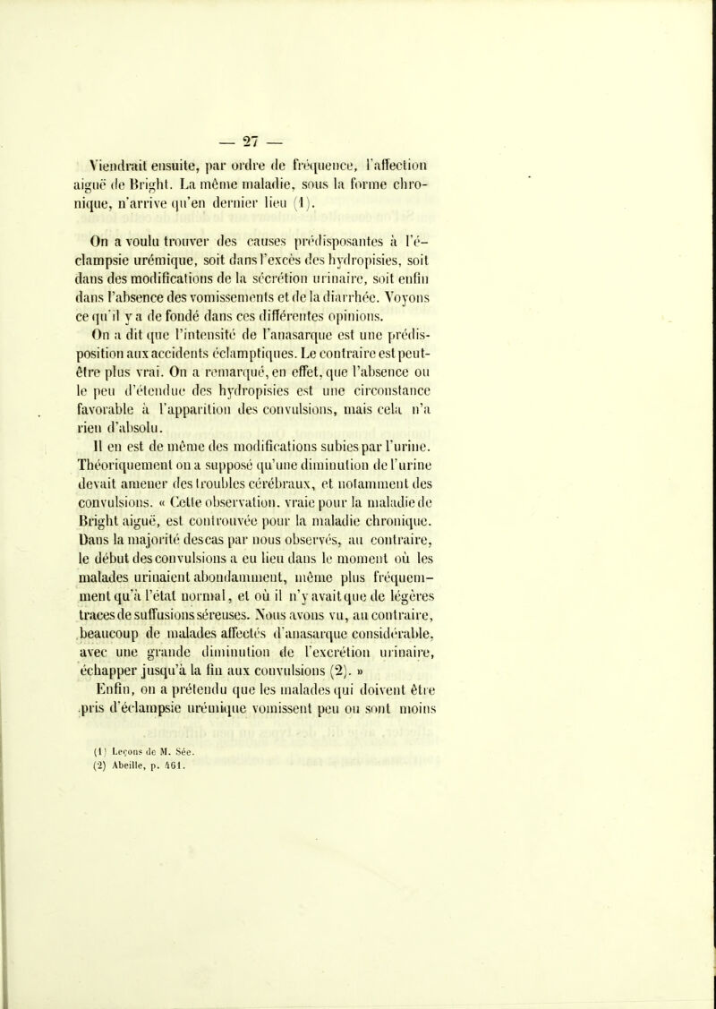 Viendrait ensuite, par oixlre de fréquence, raffection ai2;uë de Brifj:ht. La même maladie, sous la forme chro- nique, n'arrive qu'en dernier lieu (1). On a voulu trouver des causes prédisposantes à l'é- clampsie urémique, soit dans l'excès des hydropisies, soit dans des modifîcalions de la sécrétion urinaire, soit enfin dans l'absence des vomissements et de la diarrhée. Voyons ce(iu'il y a de fondé dans ces différentes opinions. On a dit que l'intensité de Tanasarque est une prédis- position aux accidents éclampfiques. Le contraire est peut- être plus vrai. On a remarqué, en effet, que l'absence ou le peu d'étendue des hydropisies est une circonstance favorable à l'apparition des convulsions, mais cela n'a rien d'alisolu. H en est de même des modifîcalions subies par l'urine. Théoriquement on a supposé qu'une diminution de l'urine devait amener des troubles cérébraux, et notamment des convulsions. « (lotte observation, vraie pour la maladie de Bright aiguë, est conirouvée pour la maladie chronique. Dans la majorité des cas par nous observés, au contraire, le début des convulsions a eu lieu dans le moment où les malades urinaient abondamment, même plus fréquem- ment qu'à l'état norn>al, et où il n'y avait que de légères traces de suffusionsséreuses. Nous avons vu, au contraire, beaucoup de malades affectés d'anasarque considc'rable, avec une grande diminution de l'excrétion urinaire, échapper jusqu'à la fin aux convulsions (2). » Enfin, on a prétendu que les malades qui doivent être .pris d'éclampsie urémique vomissent peu ou sont moins (1 ) Leçons de M. Sée. (2) Abeille, p. AGI.