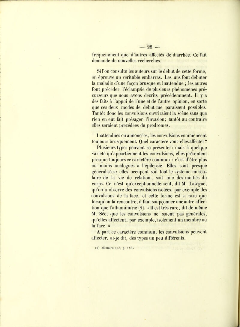 fréqueninienl que d'autres affectés de diarrhée. Ce fait demande de nouvelles recherches. Si l'on consulte les auteurs sur le début de cette forme, on éprouve un véritable embarras. Les uns font débuter la maladie d'une façon brusque et inattendue ; les autres font précéder Téclampsie de plusieurs phénomènes pré- curseurs que nous avons décrits précédemment. II y a des faits à l'appui de l'une et de l'autre opinion, en sorte que ces deux modes de début me paraissent possibles. Tantôt donc les convulsions ouvriraient la scène sans que rien en eût fait présager l'invasion; tantôt au contraire elles seraient précédées de prodromes. Inattendues ou annoncées, les convulsions commencent toujours brusquement. Quel caractère vont-ellesaffecter? Plusieurs types peuvent se présenter; mais à quelque variété qu'appartiennent les convulsions, elles présentent- presque toujours ce caractère commun : c'est d'être plus ou moins analogues à l'épilepsie. Elles sont presque généralisées; elles occupent soit tout le système muscu- laire de la vie de relation, soit une des moitiés du corps. Ce n'est qu'exceptionnellement, dit M. Lasègue, qu'on a observé des convulsions isolées, par exemple des convulsions de la face, et cette forme est si rare que lorsqu'on la rencontre, il faut soupçonner une autre affec- tion que l'albuminurie (1). « 11 est très rare, dit de même M. Sée, que les convulsions ne soient pas générales, qu'elles affectent, par exemple, isolément un membre ou la face. » A part ce caractère comnmn, les convulsions peuvent alïecter, ai-je dit, des types un peu différents. (1, Mémoire cité, p. Ifib.
