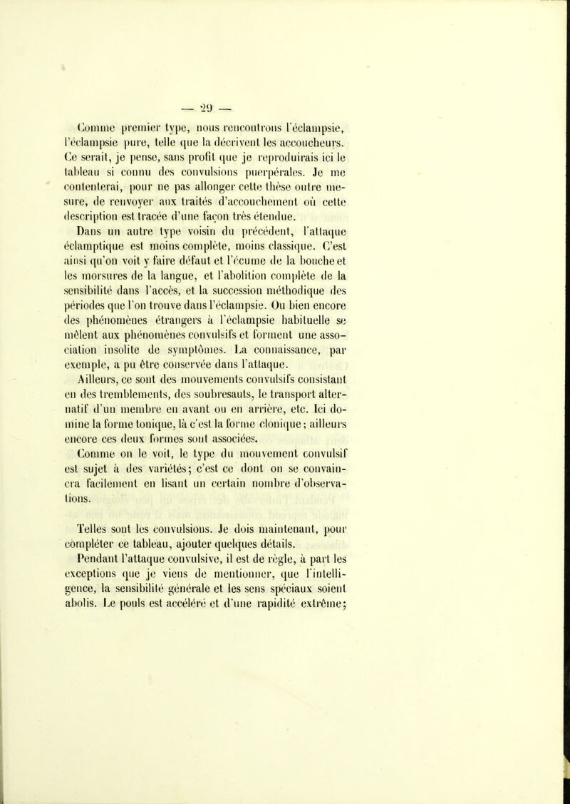 — '2U — Comme premier type, nous rencontrons réclampsie, l'éclampsie pure, telle que la décrivent les accoucheurs. Ce serait, je pense, sans profit que je reproduirais ici le tableau si connu des convulsions puerpérales. Je me  contenterai, pour ne pas allonger cette thèse outre me- sure, de renvoyer aux traités d'accouchement où cette description est tracée d'une façon très étendue. Dans un autre type voisin du précédent, l'attaque éclamptique est moins complète, moins classique. C'est ainsi qu'on voit y faire défaut et l'écume de la bouche et les morsures de la langue, et l'abolition complète de la sensibilité dans l'accès, et la succession méthodique des périodes que l'on trouve dans l'éclampsie. Ou bien encore des phénomènes étrangers à l'éclampsie habituelle se mêlent aux phénomènes convulsifs et forment une asso- ciation insolite de symptômes. La connaissance, par exemple, a pu être conservée dans l'attaque. Ailleurs, ce sont des mouvements convulsifs consistant en des tremblements, des soubresauts, le transport alter- natif d'un membre en avant ou en arrière, etc. Ici do- mine la forme tonique, là c'est la forme clonique ; ailleurs encore ces deux formes sont associées. Comme on le voit, le type du mouvement convulsif est sujet à des variétés; c'est ce dont on se convain- cra facilement en lisant un certain nombre d'observa- tions. Telles sont les convulsions. Je dois maintenant, pour compléter ce tableau, ajouter quelques détails. Pendant l'attaque convulsive, il est de règle, à part les exceptions que je viens de mentionner, que l'intelli- gence, la sensibilité générale et les sens spéciaux soient abolis. Le pouls est accéléré et d'une rapidité extrême;