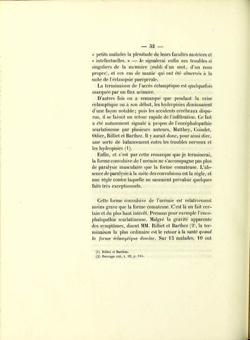 — 3-2 — » petits malades la plénitude de leurs facultés motrices et )) intellecluelles. » — Je signalerai enfin ces troubles si singuliers de la mémoire (oubli d'un mot, d'un nom propre), et ces cas de manie qui ont été observés à la suite de l'éclampsie puerpérale. La terminaison de l'accès éclamptique est quelquefois marquée par un fiux urinaire. D'autres fois on a remarqué que pendant la crise éclamptique ou à son début, les hydropisies diminuaient d'une façon notable; puis les accidents cérébraux dispa- rus, il se faisait un retour rapide de l'infiltration. Ce fait a été notamment signalé à propos de l'encéphalopathie scarlatineuse par plusieurs auteurs, Matthey, Coindet, Odier, Rilliet et Barthez. Il y aurait donc, pour ainsi dire, une sorte de balancement entre les troubles nerveux et les hydropisies (1). Enfin, et c'est par cette remarque que je terminerai, la forme convulsive de l'urémie ne s'accompagne pas plus de paralysie musculaire que la forme comateuse. L'ab- sence de paralysie à la suite des convulsions est la règle, et une règle contre laquelle ne sauraient prévaloir quelques faits très exceptionnels. Cette forme convulsive de l'urémie est relativement moins grave que la forme comateuse. C'est là un fait cer- tain et du plus haut intérêt. Prenons pour exemple l'encé- phalopathie scarlatineuse. Malgré la gravité apparente des symptômes, disent MM. Rilliet et Barthez (2), la ter- minaison la plus ordinaire est le retour à la santé quand la forme éclamptique domine. Sur 13 malades. 10 ont (1) Rilliet et Bartheï. (2) Ouvrage cité, t. III, p. 185.