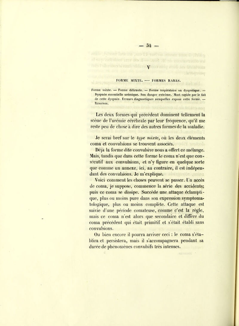 — 3/1 — V FORME MIXTE. FORMES RARES. Forme mixte. — Forme délirante. — Forme respiratoire ou dyspnéique. — Dyspnée essentielle urémique. Son danger extrême. Mort rapide par le fait de cette dyspnée. Erreurs diagnostiques auxquelles expose cette forme. — Réserves. Les deux formes qui précèdent dominent tellement la scène de l'urémie cérébrale par leur fréquence, qu'il me reste peu de chose à dire des autres formes de la maladie. Je serai bref sur le type mixte, où les deux éléments coma et convulsions se trouvent associés. Déjà la forme dite convulsive nous a offert ce mélange. Mais, tandis que dans cette forme le coma n'est que con- sécutif aux convulsions, et n'y figure en quelque sorte que comme un annexe, ici, au contraire, il est indépen- dant des convulsions. .Te m'explique. Voici comment les choses peuvent se passer. Un accès de coma, je suppose, commence la série des accidents; puis ce coma se dissipe. Succède une attaque éclampti- que, plus ou moins pure dans .son expression symptoma^ tologique, plus ou moins complète. Cette attaque est suivie d'une période comateuse, comme c'est la règle, mais ce coma n'est alors que secondaire et diffère du coma précédent qui était piimilif et s'était établi sans convulsions. Ou bien encore il pourra arriver ceci : le coma s'éta- blira et persistera, mais il s'accompagnera pendant sa durée de phénomènes convulsifs très intenses.