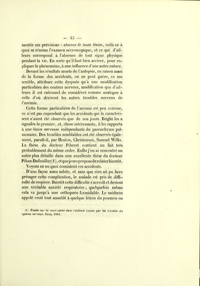 mentir ces prévisions : absence de toute lésion, voilà ce il quoi se résume l'examen nécroscopique, et ce qui d'ail- leurs correspond à l'absence de tout signe physique pendant la vie. En sorte qu'il faut bien arriver, pour ex- pliquer le phénomène, à une influence d'une autre nature. Devajit les résultats muets de l'autopsie, en raison au«si de la forme des accidents, on ne peut guère, ce me semble, attribuer cette dyspnée qu'à une modificalion particulière des centres nerveux, modification que d'ail- leurs il est rationnel de considérer comme analogue à celle d'où dérivent les autres troubles nerveux de l'urémie. Cette forme particulière de l'urémie est peu connue, ce n'est pas cependant que les accidents qui la caractéri- sent n'aient été observés que de nos jours. Bright les a signalés le premier, et, chose intéressante, il les rapporta à une lésion nerveuse indépendante du parenchyme pul- monaire. Des troubles semblables ont été observés égale- ment, paraît-il, par Heaton, Christensen, Samuel Wilks. La thèse du docteur Piberet contient un fait très probablement du même ordre. Enfin j'en ai rencontré un autre plus détaillé dans une excellente thèse du docteur Pihan-Dufeuillay(l),etquejemeproposederelaterbientôt. Voyons ce en quoi consistent ces accidents. D'une façon assez subite, et sans que rien ait pu faire présager cette complication, le malade est pris de diffi- culté de respirer. Bientôt cette difliculté s accroît et devient une véritable anxiété respiratoire ; quelquefois même cela va jusqu a une orthopnée formidable. Le médecin appelé croit tout aussitôt à quelque lésion du poumon ou (1) Éludes sur la mort subite dans l'enfance causée par les troubles du système nerveux. Paris, 1861.