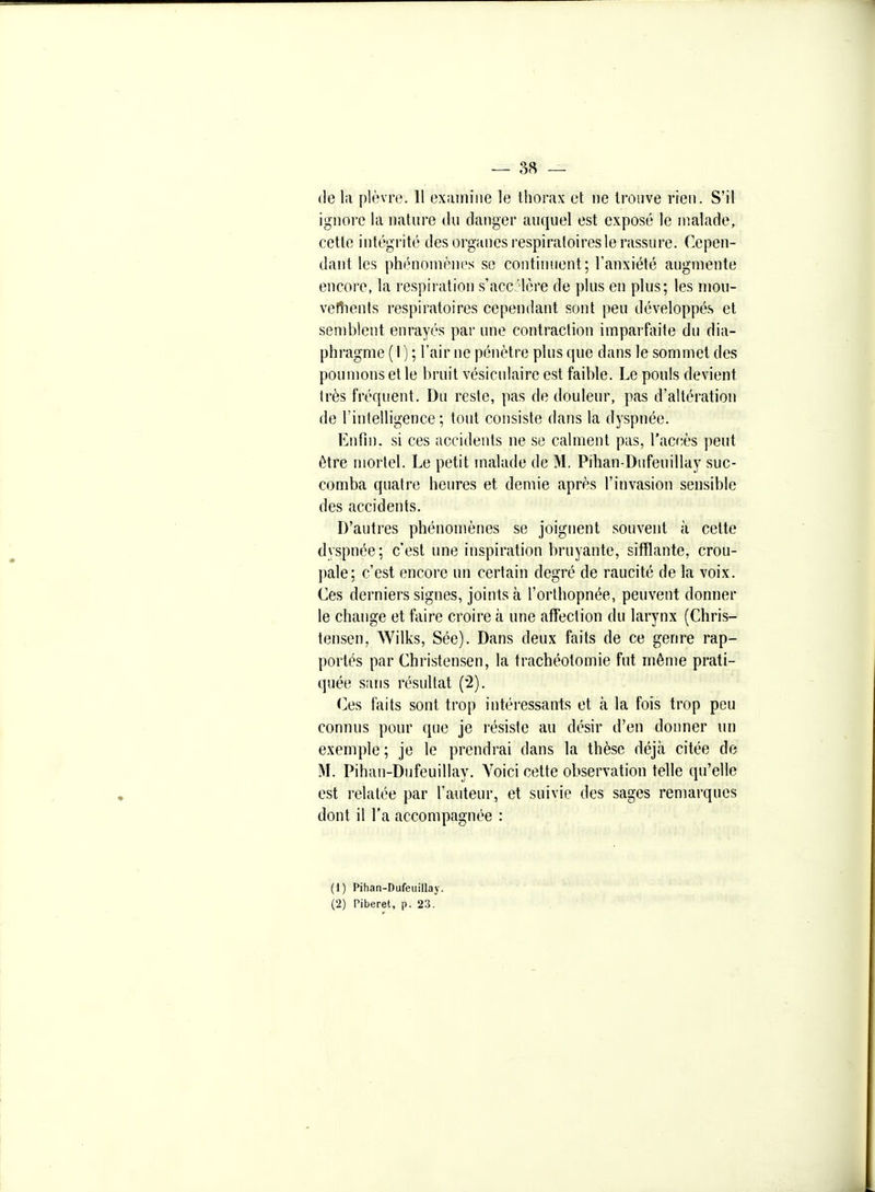 de la pl(;vr(3. 11 exiuniiie le Ihorax et ne trouve rien. S'il ignore la nature du danger auquel est exposé le malade, cette intégrité des organes respiratoires le rassure. Cepen- dant les phénomènes se continuent; l'anxiété augmente encore, la respiration s'acc 'lère de plus en plus; les inou- vefiients respiratoires cependant sont peu développés et semblent enrayés par une contraction imparfaite du dia- phragme ( 1 ) ; l'air ne pénètre plus que dans le sommet des poumons et le bruit vésiculaire est faible. Le pouls devient très fréquent. Du reste, pas de douleur, pas d'altération de l'intelligence; tout consiste dans la dyspnée. Enfin, si ces accidents ne se calment pas, Tacriès peut être mortel. Le petit malade de M. Pihan-Dufeuillay suc- comba quatre heures et demie après l'invasion sensible des accidents. D'autres phénomènes se joignent souvent à cette dyspnée; c'est une inspiration bruyante, sifflante, crou- pale; c'est encore un certain degré de raucité de la voix. Ces derniers signes, joints à l'orthopnée, peuvent donner le change et faire croire à une affection du larynx (Chris- tensen, Wilks, Sée). Dans deux faits de ce genre rap- portés par Christensen, la trachéotomie fut même prati- quée sans résultat (2). (]es faits sont trop intéressants et à la fois trop peu connus pour que je résiste au désir d'en donner un exemple ; je le prendrai dans la thèse déjà citée de M. Pihan-Dufeuillay. Voici cette observation telle qu'elle est relatée par l'auteur, et suivie des sages remarques dont il l'a accompagnée : (1) Pihan-Dufeuillay. (2) Piberet, p. 23.