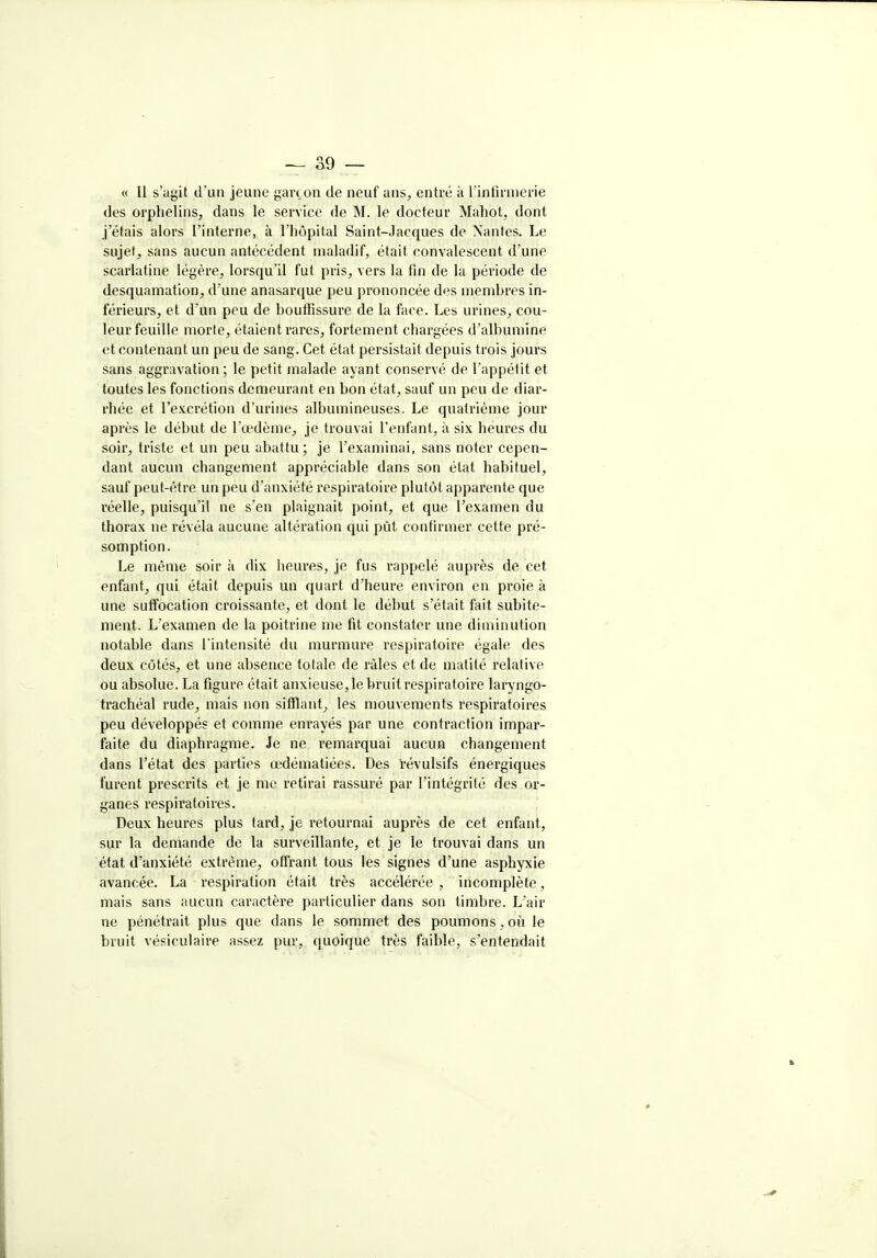 « Il s'agit d'un jeune gan on de neuf ans, entré à l intiinierie des orphelins, dans le service de M. le docteur Mahot, dont j'étais alors l'interne, à l'hôpital Saint-Jacques de Nantes. Le sujet, sans aucun antécédent maladif, était convalescent d'une scarlatine légère, lorsqu'il fut pris, vers la fin de la période de desquamation, d'une anasarque peu prononcée des memhres in- férieurs, et d'un peu de houffissure de la face. Les urines, cou- leur feuille morte, étaient rares, fortement chargées d'albumine et contenant un peu de sang. Cet état persistait depuis trois jours sans aggravation ; le petit malade ayant conservé de l'appétit et toutes les fonctions demeurant en bon état, sauf un peu de diar- rhée et l'excrétion d'urines albumineuses. Le quatrième jour après le début de l'œdème, je trouvai l'enfant, à six heures du soir, triste et un peu abattu; je l'examinai, sans noter cepen- dant aucun changement appréciable dans son état habituel, sauf peut-être un peu d'anxiété respiratoire plutôt apparente que réelle, puisqu'il ne s'en plaignait point, et que l'examen du thorax ne révéla aucune altération qui pût confirmer cette pré- somption. Le même soir à dix heures, je fus rappelé auprès de cet enfant, qui était depuis un quart d'heure environ en proie à une suffocation croissante, et dont le début s'était fait subite- ment. L'examen de la poitrine me fit constater une diminution notable dans l'intensité du murmure respiratoire égale des deux côtés, et une absence totale de râles et de matité relative ou absolue. La figure était anxieuse,le bruitrespiratoire laryngo- trachéal rude, mais non sifflant, les mouvements respiratoires peu développés et comme enrayés par une contraction impar- faite du diaphragme. Je ne remarquai aucun changement dans l'état des parties œdématiées. Des ïévulsifs énergiques furent prescrits et je me retirai rassuré par l'intégrité des or- ganes respiratoires. Deux heures plus tard, je retournai auprès de cet enfant, sur la demande de la surveillante, et je le trouvai dans un état d'anxiété extrême, offrant tous les signes d'une asphyxie avancée. La respiration était très accélérée , incomplète, mais sans aucun caractère particulier dans son timbre. L'air ne pénétrait plus que dans le sommet des poumons, où le bruit véfiiculaire assez pur, quoique très faible, s'entendait
