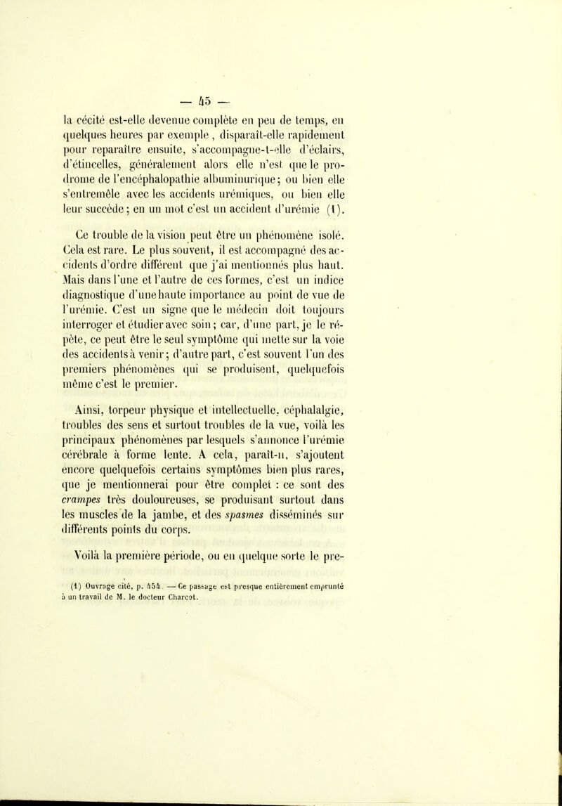 la cécité est-elle devenue complète en peu de temps, eu quelques heures par exemple , disparaît-elle rapidement pour reparaître ensuite, s'accompagne-t-elle d'éclairs, d'étincelles, généralement alors elle n'est que le pro- drome de l'encéphalopathie albuminurique; ou l)ien elle s'entremêle avec les accidents urémiques, ou bien elle leur succède ; en un mot c'est un accident d'urémie (1). Ce trouble de la vision peut être un phénomène isolé. Cela est rare. Le plus souvent, il est accompagné des ac- cidents d'ordre différent que j'ai mentionnés plus haut. Mais dans l'une et l'autre de ces formes, c'est un indice diagnostique d'une haute importance au point de vue de l'urémie. C'est un signe que le médecin doit toujours interroger et étudier avec soin; car, d'une part, je le ré- pète, ce peut être le seul symptôme qui mette sur la voie des accidents à venir; d'autre part, c'est souvent l'un des premiers phénomènes qui se produisent, queUiuefois même c'est le premier. Ainsi, torpeur physique et intellectuelle, céphalalgie, troubles des sens et surtout troubles de la vue, voilà les principaux phénomènes par lesquels s'annonce l'urémie cérébrale à forme lente. A cela, paraît-ii, s'ajoutent encore quelquefois certains symptômes bien plus rares, que je mentionnerai pour être complet : ce sont des crampes très douloureuses, se produisant surtout dans les muscles de la jambe, et des spasmes disséminés sur différents points du corps. Voilà la première période, ou en quelque sorte le pre- (1) Ouvrage cité, p. IthU —Ce passage est presque entièrement emprunté à un travail de M. le docteur Charcot.