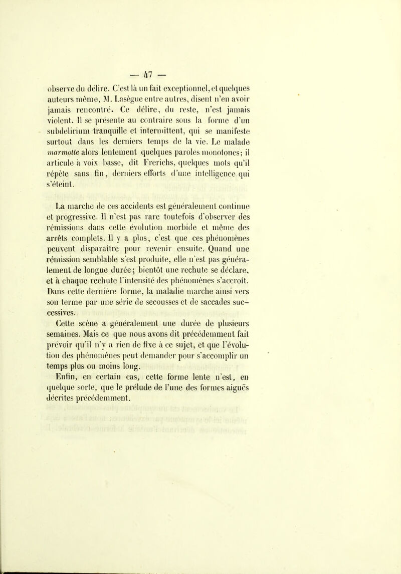 observe du délire. C'est là un fait exceptionnel, et quelques auteurs môme, M. Lasègue entre autres, disent n'en avoir jamais rencontré. Ce délire, du reste, n'est jamais violent. Il se présente au contiaire sous la forme d'un subdelirium tranquille et intermittent, qui se manifeste surtout dans les derniers temps de la vie. Le malade mormone alors lentement quelques paroles monotones-, il articule à voix basse, dit Frerichs. quelques mots qu'il répèle sans fin, derniers efforts d'une intelligence qui s'éteint. La marche de ces accidents est généralement continue et progressive. Il n'est pas rare toutefois d'observer des rémissions dans cette évolution morbide et même des arrêts complets. Il y a plus, c'est que ces phénomènes peuvent disparaître pour revenir ensuite. Quand une rémission semblable s'est produite, elle n'est pas généra- lement de longue durée: bientôt une rechute se déclare, et à chaque rechute l'intensiié des phénomènes s'accroît. Dans cette dernière forme, la maladie marche ainsi vers son terme par une série de secousses et de saccades suc- cessives. Cette scène a généralement une durée de plusieurs semaines. Mais ce que nous avons dit précédemment fait prévoir qu'il n'y a rien de fixe à ce sujet, et que l'évolu- tion des phénomènes peut demander pour s'accomplir un temps plus ou moins long. Enfin, en certain cas, cette forme lente n'est, en quelque sorte, que le prélude de l'une des formes aiguës décrites précédemment.