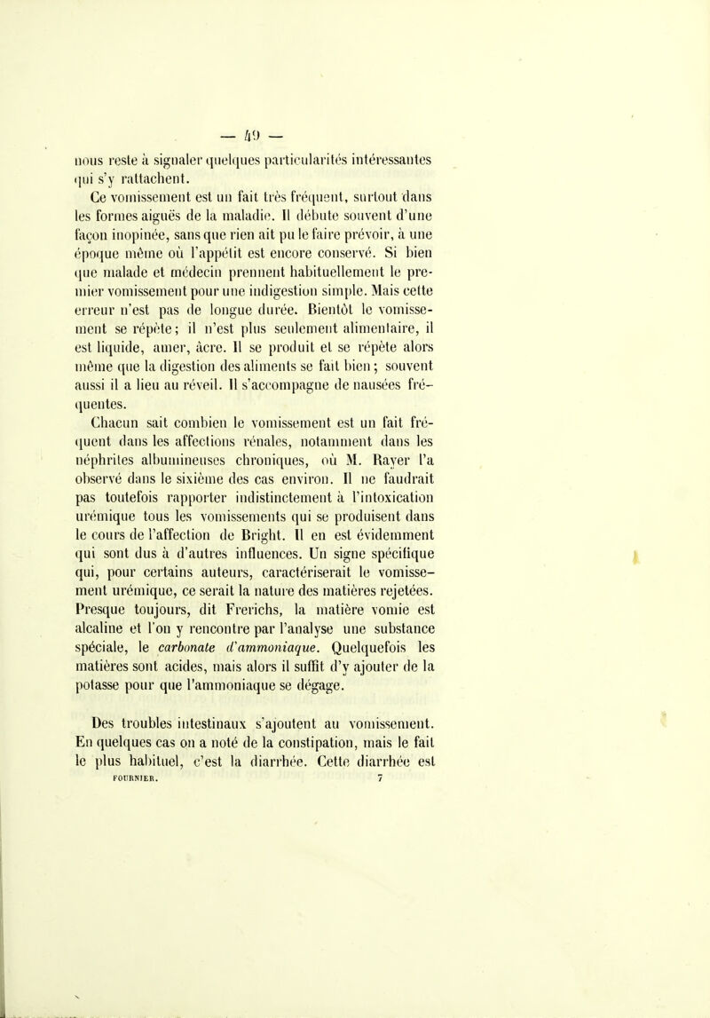 — /|9 — nous reste à signaler quelques particularités intéressantes (jui s'y rattachent. Ce vomissement est un fait très fréquent, surtout dans les formes aiguës de la maladie. Il débute souvent d'une façon inopinée, sans que rien ait pu le faire prévoir, à une époque même où l'appétit est encore conservé. Si bien que malade et médecin prennent habituellement le pre- mier vomissement pour une indigestion sim[)le. Mais cette erreur n'est pas de longue durée. Bientôt le vomisse- ment se répète; il n'est plus seulement alimentaire, il est liquide, amer, acre. Il se produit et se répète alors même que la digestion des aliments se fait bien ; souvent aussi il a lieu au réveil. 11 s'accompagne de nausées fré- quentes. Chacun sait combien le vomissement est un fait fré- (juent dans les affections rénales, notamment dans les néphrites albumineuses chroniques, où M. Rayer l'a observé dans le sixième des cas environ. Il ne faudrait pas toutefois rapporter indistinctement à l'intoxication urémique tous les vomissements qui se produisent dans le cours de l'affection de Bright. Il en est évidemment qui sont dus à d'autres influences. Un signe spécifique qui, pour certains auteurs, caractériserait le vomisse- ment urémique, ce serait la nature des matières rejetées. Presque toujours, dit Frerichs, la matière vomie est alcaline et l'on y rencontre par l'analyse une substance spéciale, le carbonate cCammoniaque. Quelquefois les matières sont acides, mais alors il suffit d'y ajouter de la potasse pour que l'ammoniaque se dégage. Des troubles intestinaux s'ajoutent au vomissement. En quelques cas on a noté de la constipation, mais le fait le plus habituel, c'est la diarrhée. Cette diarrhée est