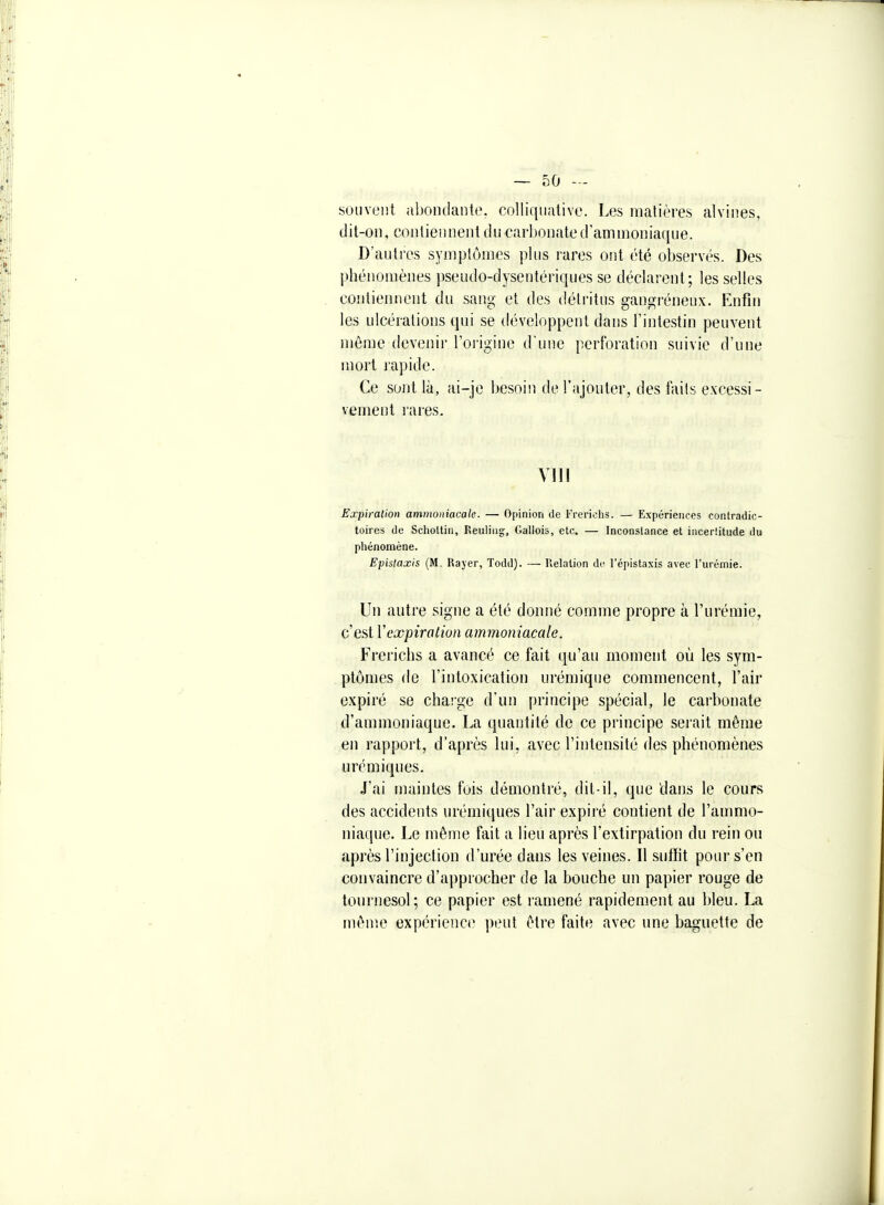 souvent abondante, colliquative. Les matières alvines, dit-on, contiennent du carbonate d'ammoniaque. D'autres symptômes pUis rares ont été observés. Des phénomènes pseudo-dysentériques se déclarent; les selles contiennent du sang et des détritus gangrénenx. Enfin les ulcérations qui se développent dans l'intestin peuvent même devenir l'origine d'une perforation suivie d'une mort rapide. Ce sont là, ai-je besoin de l'ajouter, des faits excessi- vement rares. Ylll Expiration ammoniacale. — Opinion de Frericiis. — Expériences contradic- toires de Scliottin, Reuliiig, Gallois, etc. — Incon.slance et iiicerlitude du phénomène. Epistaxis (M. Kajer, Todd). —■ Relation de l'épistaxis avec l'urémie. Un autre signe a été donné comme propre à l'urémie, c'est Y expiration ammoniacale. Frerichs a avancé ce fait qu'au moment où les sym- ptômes de l'intoxication urémique commencent, l'air expiré se charge d'un principe spécial, le carbonate d'ammoniaque. La quantité de ce principe serait même en rapport, d'après lui, avec l'intensité des phénomènes urémiques. J'ai maintes fois démontré, dit-il, que dans le cours des accidents urémiques l'air expiré contient de l'ammo- niaque. Le même fait a lieu après l'extirpation du rein ou après l'injection d'urée dans les veines. Il siilïit pour s'en convaincre d'approcher de la bouche un papier rouge de tournesol; ce papier est ramené rapidenient au bleu. La mên'.e expérieno' peut être faite avec une baguette de